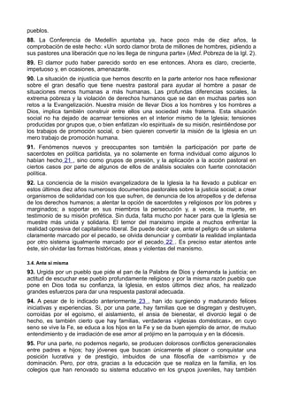 pueblos. 
88. La Conferencia de Medellín apuntaba ya, hace poco más de diez años, la 
comprobación de este hecho: «Un sordo clamor brota de millones de hombres, pidiendo a 
sus pastores una liberación que no les llega de ninguna parte» (Med. Pobreza de la Igl. 2). 
89. El clamor pudo haber parecido sordo en ese entonces. Ahora es claro, creciente, 
impetuoso y, en ocasiones, amenazante. 
90. La situación de injusticia que hemos descrito en la parte anterior nos hace reflexionar 
sobre el gran desafío que tiene nuestra pastoral para ayudar al hombre a pasar de 
situaciones menos humanas a más humanas. Las profundas diferencias sociales, la 
extrema pobreza y la violación de derechos humanos que se dan en muchas partes son 
retos a la Evangelización. Nuestra misión de llevar Dios a los hombres y los hombres a 
Dios, implica también construir entre ellos una sociedad más fraterna. Esta situación 
social no ha dejado de acarrear tensiones en el interior mismo de la Iglesia; tensiones 
producidas por grupos que, o bien enfatizan «lo espiritual» de su misión, resintiéndose por 
los trabajos de promoción social, o bien quieren convertir la misión de la Iglesia en un 
mero trabajo de promoción humana. 
91. Fenómenos nuevos y preocupantes son también la participación por parte de 
sacerdotes en política partidista, ya no solamente en forma individual como algunos lo 
habían hecho 21 , sino como grupos de presión, y la aplicación a la acción pastoral en 
ciertos casos por parte de algunos de ellos de análisis sociales con fuerte connotación 
política. 
92. La conciencia de la misión evangelizadora de la Iglesia la ha llevado a publicar en 
estos últimos diez años numerosos documentos pastorales sobre la justicia social; a crear 
organismos de solidaridad con los que sufren, de denuncia de los atropellos y de defensa 
de los derechos humanos; a alentar la opción de sacerdotes y religiosos por los pobres y 
marginados; a soportar en sus miembros la persecución y, a veces, la muerte, en 
testimonio de su misión profética. Sin duda, falta mucho por hacer para que la Iglesia se 
muestre más unida y solidaria. El temor del marxismo impide a muchos enfrentar la 
realidad opresiva del capitalismo liberal. Se puede decir que, ante el peligro de un sistema 
claramente marcado por el pecado, se olvida denunciar y combatir la realidad implantada 
por otro sistema igualmente marcado por el pecado 22 . Es preciso estar atentos ante 
éste, sin olvidar las formas históricas, ateas y violentas del marxismo. 
3.4. Ante sí misma 
93. Urgida por un pueblo que pide el pan de la Palabra de Dios y demanda la justicia; en 
actitud de escuchar ese pueblo profundamente religioso y por la misma razón pueblo que 
pone en Dios toda su confianza, la Iglesia, en estos últimos diez años, ha realizado 
grandes esfuerzos para dar una respuesta pastoral adecuada. 
94. A pesar de lo indicado anteriormente 23 , han ido surgiendo y madurando felices 
iniciativas y experiencias. Si, por una parte, hay familias que se disgregan y destruyen, 
corroídas por el egoísmo, el aislamiento, el ansia de bienestar, el divorcio legal o de 
hecho, es también cierto que hay familias, verdaderas «Iglesias domésticas», en cuyo 
seno se vive la Fe, se educa a los hijos en la Fe y se da buen ejemplo de amor, de mutuo 
entendimiento y de irradiación de ese amor al prójimo en la parroquia y en la diócesis. 
95. Por una parte, no podemos negarlo, se producen dolorosos conflictos generacionales 
entre padres e hijos; hay jóvenes que buscan únicamente el placer o conquistar una 
posición lucrativa y de prestigio, imbuidos de una filosofía de «arribismo» y de 
dominación. Pero, por otra, gracias a la educación que se realiza en la familia, en los 
colegios que han renovado su sistema educativo en los grupos juveniles, hay también 
 