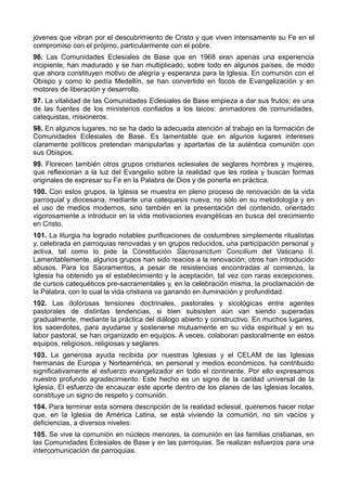 jóvenes que vibran por el descubrimiento de Cristo y que viven intensamente su Fe en el 
compromiso con el prójimo, particularmente con el pobre. 
96. Las Comunidades Eclesiales de Base que en 1968 eran apenas una experiencia 
incipiente, han madurado y se han multiplicado, sobre todo en algunos países, de modo 
que ahora constituyen motivo de alegría y esperanza para la Iglesia. En comunión con el 
Obispo y como lo pedía Medellín, se han convertido en focos de Evangelización y en 
motores de liberación y desarrollo. 
97. La vitalidad de las Comunidades Eclesiales de Base empieza a dar sus frutos; es una 
de las fuentes de los ministerios confiados a los laicos: animadores de comunidades, 
catequistas, misioneros. 
98. En algunos lugares, no se ha dado la adecuada atención al trabajo en la formación de 
Comunidades Eclesiales de Base. Es lamentable que en algunos lugares intereses 
claramente políticos pretendan manipularlas y apartarlas de la auténtica comunión con 
sus Obispos. 
99. Florecen también otros grupos cristianos eclesiales de seglares hombres y mujeres, 
que reflexionan a la luz del Evangelio sobre la realidad que les rodea y buscan formas 
originales de expresar su Fe en la Palabra de Dios y de ponerla en práctica. 
100. Con estos grupos, la Iglesia se muestra en pleno proceso de renovación de la vida 
parroquial y diocesana, mediante una catequesis nueva, no sólo en su metodología y en 
el uso de medios modernos, sino también en la presentación del contenido, orientado 
vigorosamente a introducir en la vida motivaciones evangélicas en busca del crecimiento 
en Cristo. 
101. La liturgia ha logrado notables purificaciones de costumbres simplemente ritualistas 
y, celebrada en parroquias renovadas y en grupos reducidos, una participación personal y 
activa, tal como lo pide la Constitución Sacrosanctum Concilium del Vaticano II. 
Lamentablemente, algunos grupos han sido reacios a la renovación; otros han introducido 
abusos. Para los Sacramentos, a pesar de resistencias encontradas al comienzo, la 
Iglesia ha obtenido ya el establecimiento y la aceptación, tal vez con raras excepciones, 
de cursos catequéticos pre-sacramentales y, en la celebración misma, la proclamación de 
la Palabra, con lo cual la vida cristiana va ganando en iluminación y profundidad. 
102. Las dolorosas tensiones doctrinales, pastorales y sicológicas entre agentes 
pastorales de distintas tendencias, si bien subsisten aún van siendo superadas 
gradualmente, mediante la práctica del diálogo abierto y constructivo. En muchos lugares, 
los sacerdotes, para ayudarse y sostenerse mutuamente en su vida espiritual y en su 
labor pastoral, se han organizado en equipos. A veces, colaboran pastoralmente en estos 
equipos, religiosos, religiosas y seglares. 
103. La generosa ayuda recibida por nuestras Iglesias y el CELAM de las Iglesias 
hermanas de Europa y Norteamérica, en personal y medios económicos, ha contribuido 
significativamente al esfuerzo evangelizador en todo el continente. Por ello expresamos 
nuestro profundo agradecimiento. Este hecho es un signo de la caridad universal de la 
Iglesia. El esfuerzo de encauzar este aporte dentro de los planes de las Iglesias locales, 
constituye un signo de respeto y comunión. 
104. Para terminar esta somera descripción de la realidad eclesial, queremos hacer notar 
que, en la Iglesia de América Latina, se está viviendo la comunión, no sin vacíos y 
deficiencias, a diversos niveles: 
105. Se vive la comunión en núcleos menores, la comunión en las familias cristianas, en 
las Comunidades Eclesiales de Base y en las parroquias. Se realizan esfuerzos para una 
intercomunicación de parroquias. 
 