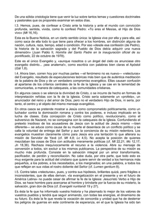 De una sólida cristología tiene que venir la luz sobre tantos temas y cuestiones doctrinales 
y pastorales que os proponéis examinar en estos días. 
I.3. Hemos, pues, de confesar a Cristo ante la historia y ante el mundo con convicción 
profunda, sentida, vivida, como lo confesó Pedro: «Tú eres el Mesías, el Hijo de Dios 
vivo» (Mt 16,16). 
Esta es la Buena Noticia, en un cierto sentido única: la Iglesia vive por ella y para ella, así 
como saca de ella todo lo que tiene para ofrecer a los hombres, sin distinción alguna de 
nación, cultura, raza, tiempo, edad o condición. Por eso «desde esa confesión (de Pedro), 
la historia de la salvación sagrada y del Pueblo de Dios debía adquirir una nueva 
dimensión» (Juan Pablo II, Homilía del Santo Padre en la inauguración oficial de su 
pontificado, 22 de octubre de 1978). 
Este es el único Evangelio y, «aunque nosotros o un ángel del cielo os anunciase otro 
evangelio distinto... ¡sea anatema!», como escribía con palabras bien claras el Apóstol 
(Gál 1,8). 
I.4. Ahora bien, corren hoy por muchas partes —el fenómeno no es nuevo— «relecturas» 
del Evangelio, resultado de especulaciones teóricas más bien que de auténtica meditación 
de la palabra de Dios y de un verdadero compromiso evangélico. Ellas causan confusión 
al apartarse de los criterios centrales de la fe de la Iglesia y se cae en la temeridad de 
comunicarlas, a manera de catequesis, a las comunidades cristianas. 
En algunos casos o se silencia la divinidad de Cristo, o se incurre de hecho en formas de 
interpretación reñidas con la fe de la Iglesia. Cristo sería solamente un «profeta», un 
anunciador del reino y del amor de Dios, pero no el verdadero Hijo de Dios, ni sería, por 
tanto, el centro y el objeto del mismo mensaje evangélico. 
En otros casos se pretende mostrar a Jesús como comprometido políticamente, como un 
luchador contra la dominación romana y contra los poderes, e incluso implicado en la 
lucha de clases. Esta concepción de Cristo como político, revolucionario, como el 
subversivo de Nazaret, no se compagina con la catequesis de la Iglesia. Confundiendo el 
pretexto insidioso de los acusadores de Jesús con la actitud de Jesús mismo —bien 
diferente— se aduce como causa de su muerte el desenlace de un conflicto político y se 
calla la voluntad de entrega del Señor y aun la conciencia de su misión redentora. Los 
evangelios muestran claramente cómo para Jesús era una tentación lo que alterara su 
misión de Servidor de Yavé (cf. Mt 4,8; Lc 4,5). No acepta la posición de quienes 
mezclaban las cosas de Dios con actitudes meramente políticas (cf. Mt 22,21; Mc 12,17; 
Jn 18,36). Rechaza inequívocamente el recurso a la violencia. Abre su mensaje de 
conversión a todos, sin excluir a los mismos publicanos. La perspectiva de su misión es 
mucho más profunda. Consiste en la salvación integral por un amor transformante, 
pacificador, de perdón y reconciliación. No cabe duda, por otra parte, que todo esto es 
muy exigente para la actitud del cristiano que quiere servir de verdad a los hermanos más 
pequeños, a los pobres, a los necesitados, a los marginados; en una palabra, a todos los 
que reflejan en sus vidas el rostro doliente del Señor (cf. Lumen gentium 8). 
I.5. Contra tales «relecturas», pues, y contra sus hipótesis, brillantes quizá, pero frágiles e 
inconsistentes, que de ellas derivan, «la evangelización en el presente y en el futuro de 
América Latina» no puede cesar de afirmar la fe de la Iglesia: Jesucristo Verbo e Hijo de 
Dios, se hace hombre para acercarse al hombre y brindarle por la fuerza de su misterio, la 
salvación, gran don de Dios (cf. Evangelii nuntiandi 19 y 27). 
Es ésta la fe que ha informado vuestra historia y ha plasmado lo mejor de los valores de 
vuestros pueblos y tendrá que seguir animando, con todas las energías, el dinamismo de 
su futuro. Es ésta la fe que revela la vocación de concordia y unidad que ha de desterrar 
los peligros de guerras en este continente de esperanza, en el que la Iglesia ha sido tan 
 