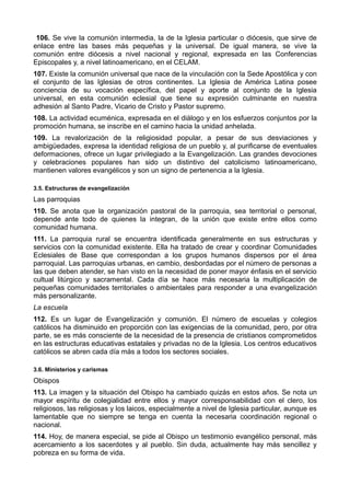 106. Se vive la comunión intermedia, la de la Iglesia particular o diócesis, que sirve de 
enlace entre las bases más pequeñas y la universal. De igual manera, se vive la 
comunión entre diócesis a nivel nacional y regional, expresada en las Conferencias 
Episcopales y, a nivel latinoamericano, en el CELAM. 
107. Existe la comunión universal que nace de la vinculación con la Sede Apostólica y con 
el conjunto de las Iglesias de otros continentes. La Iglesia de América Latina posee 
conciencia de su vocación específica, del papel y aporte al conjunto de la Iglesia 
universal, en esta comunión eclesial que tiene su expresión culminante en nuestra 
adhesión al Santo Padre, Vicario de Cristo y Pastor supremo. 
108. La actividad ecuménica, expresada en el diálogo y en los esfuerzos conjuntos por la 
promoción humana, se inscribe en el camino hacia la unidad anhelada. 
109. La revalorización de la religiosidad popular, a pesar de sus desviaciones y 
ambigüedades, expresa la identidad religiosa de un pueblo y, al purificarse de eventuales 
deformaciones, ofrece un lugar privilegiado a la Evangelización. Las grandes devociones 
y celebraciones populares han sido un distintivo del catolicismo latinoamericano, 
mantienen valores evangélicos y son un signo de pertenencia a la Iglesia. 
3.5. Estructuras de evangelización 
Las parroquias 
110. Se anota que la organización pastoral de la parroquia, sea territorial o personal, 
depende ante todo de quienes la integran, de la unión que existe entre ellos como 
comunidad humana. 
111. La parroquia rural se encuentra identificada generalmente en sus estructuras y 
servicios con la comunidad existente. Ella ha tratado de crear y coordinar Comunidades 
Eclesiales de Base que correspondan a los grupos humanos dispersos por el área 
parroquial. Las parroquias urbanas, en cambio, desbordadas por el número de personas a 
las que deben atender, se han visto en la necesidad de poner mayor énfasis en el servicio 
cultual litúrgico y sacramental. Cada día se hace más necesaria la multiplicación de 
pequeñas comunidades territoriales o ambientales para responder a una evangelización 
más personalizante. 
La escuela 
112. Es un lugar de Evangelización y comunión. El número de escuelas y colegios 
católicos ha disminuido en proporción con las exigencias de la comunidad, pero, por otra 
parte, se es más consciente de la necesidad de la presencia de cristianos comprometidos 
en las estructuras educativas estatales y privadas no de la Iglesia. Los centros educativos 
católicos se abren cada día más a todos los sectores sociales. 
3.6. Ministerios y carismas 
Obispos 
113. La imagen y la situación del Obispo ha cambiado quizás en estos años. Se nota un 
mayor espíritu de colegialidad entre ellos y mayor corresponsabilidad con el clero, los 
religiosos, las religiosas y los laicos, especialmente a nivel de Iglesia particular, aunque es 
lamentable que no siempre se tenga en cuenta la necesaria coordinación regional o 
nacional. 
114. Hoy, de manera especial, se pide al Obispo un testimonio evangélico personal, más 
acercamiento a los sacerdotes y al pueblo. Sin duda, actualmente hay más sencillez y 
pobreza en su forma de vida. 
 
