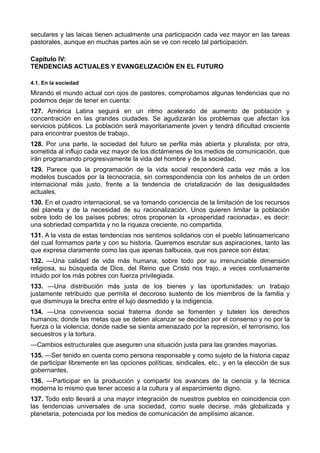 seculares y las laicas tienen actualmente una participación cada vez mayor en las tareas 
pastorales, aunque en muchas partes aún se ve con recelo tal participación. 
Capítulo IV: 
TENDENCIAS ACTUALES Y EVANGELIZACIÓN EN EL FUTURO 
4.1. En la sociedad 
Mirando el mundo actual con ojos de pastores, comprobamos algunas tendencias que no 
podemos dejar de tener en cuenta: 
127. América Latina seguirá en un ritmo acelerado de aumento de población y 
concentración en las grandes ciudades. Se agudizarán los problemas que afectan los 
servicios públicos. La población será mayoritariamente joven y tendrá dificultad creciente 
para encontrar puestos de trabajo. 
128. Por una parte, la sociedad del futuro se perfila más abierta y pluralista; por otra, 
sometida al influjo cada vez mayor de los dictámenes de los medios de comunicación, que 
irán programando progresivamente la vida del hombre y de la sociedad. 
129. Parece que la programación de la vida social responderá cada vez más a los 
modelos buscados por la tecnocracia, sin correspondencia con los anhelos de un orden 
internacional más justo, frente a la tendencia de cristalización de las desigualdades 
actuales. 
130. En el cuadro internacional, se va tomando conciencia de la limitación de los recursos 
del planeta y de la necesidad de su racionalización. Unos quieren limitar la población 
sobre todo de los países pobres; otros proponen la «prosperidad racionada», es decir: 
una sobriedad compartida y no la riqueza creciente, no compartida. 
131. A la vista de estas tendencias nos sentimos solidarios con el pueblo latinoamericano 
del cual formamos parte y con su historia. Queremos escrutar sus aspiraciones, tanto las 
que expresa claramente como las que apenas balbucea, que nos parece son éstas: 
132. —Una calidad de vida más humana, sobre todo por su irrenunciable dimensión 
religiosa, su búsqueda de Dios, del Reino que Cristo nos trajo, a veces confusamente 
intuido por los más pobres con fuerza privilegiada. 
133. —Una distribución más justa de los bienes y las oportunidades: un trabajo 
justamente retribuido que permita el decoroso sustento de los miembros de la familia y 
que disminuya la brecha entre el lujo desmedido y la indigencia. 
134. —Una convivencia social fraterna donde se fomenten y tutelen los derechos 
humanos; donde las metas que se deben alcanzar se decidan por el consenso y no por la 
fuerza o la violencia; donde nadie se sienta amenazado por la represión, el terrorismo, los 
secuestros y la tortura. 
—Cambios estructurales que aseguren una situación justa para las grandes mayorías. 
135. —Ser tenido en cuenta como persona responsable y como sujeto de la historia capaz 
de participar libremente en las opciones políticas, sindicales, etc., y en la elección de sus 
gobernantes. 
136. —Participar en la producción y compartir los avances de la ciencia y la técnica 
moderna lo mismo que tener acceso a la cultura y al esparcimiento digno. 
137. Todo esto llevará a una mayor integración de nuestros pueblos en coincidencia con 
las tendencias universales de una sociedad, como suele decirse, más globalizada y 
planetaria, potenciada por los medios de comunicación de amplísimo alcance. 
 