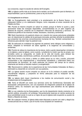 sus corazones, según la escala de valores del Evangelio. 
149. La Iglesia confía más en la fuerza de la verdad y en la educación para la libertad y la 
responsabilidad, que en prohibiciones, pues su ley es el amor. 
4.3. Evangelización en el futuro 
150. La Evangelización dará prioridad a la proclamación de la Buena Nueva, a la 
catequesis bíblica y a la celebración litúrgica, como respuesta al ansia creciente de la 
Palabra de Dios. 
151. Pondrá el máximo empeño en salvar la unidad, porque el Señor lo quiere y para 
aprovechar todas las energías disponibles, concentrándolas en un plan orgánico de 
pastoral de conjunto, evitando así la dispersión infecunda de esfuerzos y servicios. Tal 
pastoral se perfila en los diversos niveles: diocesano, nacional y continental. 
152. Dará importancia a la pastoral urbana con creación de nuevas estructuras eclesiales 
que, sin desconocer la validez de la parroquia renovada, permitan afrontar la problemática 
que presentan las enormes concentraciones humanas de hoy. También acrecentará sus 
esfuerzos para atender mejor la pastoral rural. 
153. Se esforzará en multiplicar los agentes de pastoral, tanto clérigos como religiosos y 
laicos. Adaptará la formación de estos agentes a la exigencia de comunidades y 
ambientes. 
154. Pondrá de relieve la importancia de los laicos, tanto cuando desempeñan ministerios 
en la Iglesia y para la Iglesia, como cuando, cumpliendo la misión que les es propia, son 
enviados como su vanguardia, en medio de la vida del mundo, para rehacer las 
estructuras sociales, económicas y políticas, de acuerdo con el plan de Dios. 
155. Para formar a los laicos y darles un sólido apoyo en su vida y acción, procurará 
incorporarlos a las organizaciones y movimientos apostólicos y potenciará todos sus 
instrumentos de formación, de modo particular los propios del campo de la cultura; 
solamente así tendrá un laicado maduro y evangelizador. 
156. Reconocerá la validez de la experiencia de las Comunidades Eclesiales de Base y 
estimulará su desarrollo en comunión con sus pastores. 
157. La Iglesia tendrá mucho empeño en educar en la fe cristiana al pueblo sencillo, 
naturalmente religioso, y preparará en forma adecuada para la recepción de los 
sacramentos. 
158. La Iglesia dará mayor importancia a los medios de comunicación social y los 
empleará para la Evangelización. 
159. Tanto el CELAM con todos sus servicios como las Conferencias Generales del 
Episcopado Latinoamericano, son una expresión de integración pastoral de la Iglesia de 
América Latina. Es necesario que siga acentuándose para beneficio de las Iglesias 
particulares. 
160. La voz colectiva de los Episcopados, que ha ido despertando interés creciente en la 
opinión pública, encuentra, sin embargo, frecuentemente reservas en ciertos sectores de 
poca sensibilidad social, lo cual es un signo de que la Iglesia está ocupando su puesto de 
Madre y Maestra de todos. 
161. De cualquier manera, la Iglesia debe estar dispuesta a asumir con valor y alegría las 
consecuencias de su misión, que el mundo nunca aceptará sin resistencia. 
 