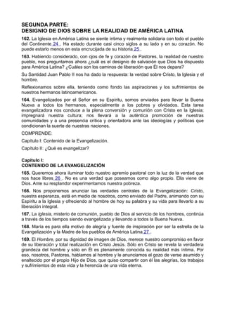 SEGUNDA PARTE: 
DESIGNIO DE DIOS SOBRE LA REALIDAD DE AMÉRICA LATINA 
162. La Iglesia en América Latina se siente íntima y realmente solidaria con todo el pueblo 
del Continente 24 . Ha estado durante casi cinco siglos a su lado y en su corazón. No 
puede estarlo menos en esta encrucijada de su historia 25 . 
163. Habiendo considerado, con ojos de fe y corazón de Pastores, la realidad de nuestro 
pueblo, nos preguntamos ahora ¿cuál es el designio de salvación que Dios ha dispuesto 
para América Latina? ¿Cuáles son los caminos de liberación que Él nos depara? 
Su Santidad Juan Pablo II nos ha dado la respuesta: la verdad sobre Cristo, la Iglesia y el 
hombre. 
Reflexionamos sobre ella, teniendo como fondo las aspiraciones y los sufrimientos de 
nuestros hermanos latinoamericanos. 
164. Evangelizados por el Señor en su Espíritu, somos enviados para llevar la Buena 
Nueva a todos los hermanos, especialmente a los pobres y olvidados. Esta tarea 
evangelizadora nos conduce a la plena conversión y comunión con Cristo en la Iglesia; 
impregnará nuestra cultura; nos llevará a la auténtica promoción de nuestras 
comunidades y a una presencia crítica y orientadora ante las ideologías y políticas que 
condicionan la suerte de nuestras naciones. 
COMPRENDE: 
Capítulo I: Contenido de la Evangelización. 
Capítulo II: ¿Qué es evangelizar? 
Capítulo I: 
CONTENIDO DE LA EVANGELIZACIÓN 
165. Queremos ahora iluminar todo nuestro apremio pastoral con la luz de la verdad que 
nos hace libres 26 . No es una verdad que poseamos como algo propio. Ella viene de 
Dios. Ante su resplandor experimentamos nuestra pobreza. 
166. Nos proponemos anunciar las verdades centrales de la Evangelización: Cristo, 
nuestra esperanza, está en medio de nosotros, como enviado del Padre, animando con su 
Espíritu a la Iglesia y ofreciendo al hombre de hoy su palabra y su vida para llevarlo a su 
liberación integral. 
167. La Iglesia, misterio de comunión, pueblo de Dios al servicio de los hombres, continúa 
a través de los tiempos siendo evangelizada y llevando a todos la Buena Nueva. 
168. María es para ella motivo de alegría y fuente de inspiración por ser la estrella de la 
Evangelización y la Madre de los pueblos de América Latina 27 . 
169. El Hombre, por su dignidad de imagen de Dios, merece nuestro compromiso en favor 
de su liberación y total realización en Cristo Jesús. Sólo en Cristo se revela la verdadera 
grandeza del hombre y sólo en Él es plenamente conocida su realidad más íntima. Por 
eso, nosotros, Pastores, hablamos al hombre y le anunciamos el gozo de verse asumido y 
enaltecido por el propio Hijo de Dios, que quiso compartir con él las alegrías, los trabajos 
y sufrimientos de esta vida y la herencia de una vida eterna. 
 