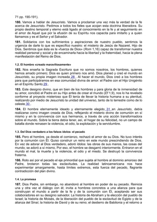 71 pp. 190-191). 
180. Vamos a hablar de Jesucristo. Vamos a proclamar una vez más la verdad de la fe 
acerca de Jesucristo. Pedimos a todos los fieles que acojan esta doctrina liberadora. Su 
propio destino temporal y eterno está ligado al conocimiento en la fe y al seguimiento en 
el amor de Aquel que por la efusión de su Espíritu nos capacita para imitarlo y a quien 
llamamos y es el Señor y el Salvador. 
181. Solidarios con los sufrimientos y aspiraciones de nuestro pueblo, sentimos la 
urgencia de darle lo que es específico nuestro: el misterio de Jesús de Nazaret, Hijo de 
Dios. Sentimos que ésta es la «fuerza de Dios» (Rom 1,16) capaz de transformar nuestra 
realidad personal y social y de encaminarla hacia la libertad y la fraternidad, hacia la plena 
manifestación del Reino de Dios. 
1.2. El hombre «creado maravillosamente» 
182. Nos enseña la Sagrada Escritura que no somos nosotros, los hombres, quienes 
hemos amado primero; Dios es quien primero nos amó. Dios planeó y creó el mundo en 
Jesucristo, su propia imagen increada 28 . Al hacer el mundo, Dios creó a los hombres 
para que participáramos en esa comunidad divina de amor: el Padre con el Hijo Unigénito 
en el Espíritu Santo 29 . 
183. Este designio divino, que en bien de los hombres y para gloria de la inmensidad de 
su amor, concibió el Padre en su Hijo antes de crear el mundo (Ef 1,9), nos lo ha revelado 
conforme al proyecto misterioso que Él tenía de llevar la historia humana a su plenitud, 
realizando por medio de Jesucristo la unidad del universo, tanto de lo terrestre como de lo 
celeste 30 . 
184. El hombre eternamente ideado y eternamente elegido 31 en Jesucristo, debía 
realizarse como imagen creada de Dios, reflejando el misterio divino de comunión en sí 
mismo y en la convivencia con sus hermanos, a través de una acción transformadora 
sobre el mundo. Sobre la tierra debía tener, así, el hogar de su felicidad, no un campo de 
batalla donde reinasen la violencia, el odio, la explotación y la servidumbre. 
1.3. Del Dios verdadero a los falsos ídolos: el pecado 
185. Pero el hombre, ya desde el comienzo, rechazó el amor de su Dios. No tuvo interés 
por la comunión con Él. Quiso construir un reino en este mundo prescindiendo de Dios. 
En vez de adorar al Dios verdadero, adoró ídolos: las obras de sus manos, las cosas del 
mundo; se adoró a sí mismo. Por eso, el hombre se desgarró interiormente. Entraron en el 
mundo el mal, la muerte y la violencia, el odio y el miedo. Se destruyó la convivencia 
fraterna. 
186. Roto así por el pecado el eje primordial que sujeta al hombre al dominio amoroso del 
Padre, brotaron todas las esclavitudes. La realidad latinoamericana nos hace 
experimentar amargamente, hasta límites extremos, esta fuerza del pecado, flagrante 
contradicción del plan divino. 
1.4. La promesa 
187. Dios Padre, sin embargo, no abandonó al hombre en poder de su pecado. Reinicia 
una y otra vez el diálogo con él; invita a hombres concretos a una alianza para que 
construyan el mundo a partir de la fe y de la comunión con Él, aceptando ser sus 
colaboradores en su designio salvador. La historia de Abraham y la elección del pueblo de 
Israel; la historia de Moisés, de la liberación del pueblo de la esclavitud de Egipto y de la 
alianza del Sinaí; la historia de David y de su reino; el destierro de Babilonia y el retorno a 
 
