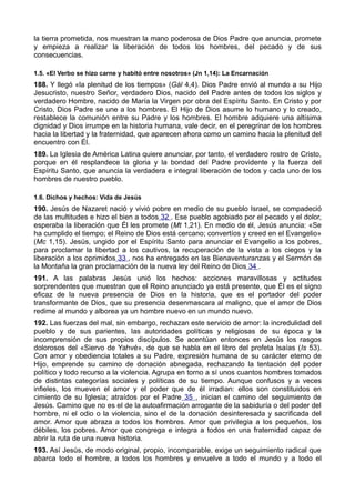 la tierra prometida, nos muestran la mano poderosa de Dios Padre que anuncia, promete 
y empieza a realizar la liberación de todos los hombres, del pecado y de sus 
consecuencias. 
1.5. «El Verbo se hizo carne y habitó entre nosotros» (Jn 1,14): La Encarnación 
188. Y llegó «la plenitud de los tiempos» (Gál 4,4). Dios Padre envió al mundo a su Hijo 
Jesucristo, nuestro Señor, verdadero Dios, nacido del Padre antes de todos los siglos y 
verdadero Hombre, nacido de María la Virgen por obra del Espíritu Santo. En Cristo y por 
Cristo, Dios Padre se une a los hombres. El Hijo de Dios asume lo humano y lo creado, 
restablece la comunión entre su Padre y los hombres. El hombre adquiere una altísima 
dignidad y Dios irrumpe en la historia humana, vale decir, en el peregrinar de los hombres 
hacia la libertad y la fraternidad, que aparecen ahora como un camino hacia la plenitud del 
encuentro con Él. 
189. La Iglesia de América Latina quiere anunciar, por tanto, el verdadero rostro de Cristo, 
porque en él resplandece la gloria y la bondad del Padre providente y la fuerza del 
Espíritu Santo, que anuncia la verdadera e integral liberación de todos y cada uno de los 
hombres de nuestro pueblo. 
1.6. Dichos y hechos: Vida de Jesús 
190. Jesús de Nazaret nació y vivió pobre en medio de su pueblo Israel, se compadeció 
de las multitudes e hizo el bien a todos 32 . Ese pueblo agobiado por el pecado y el dolor, 
esperaba la liberación que Él les promete (Mt 1,21). En medio de él, Jesús anuncia: «Se 
ha cumplido el tiempo; el Reino de Dios está cercano; convertíos y creed en el Evangelio» 
(Mc 1,15). Jesús, ungido por el Espíritu Santo para anunciar el Evangelio a los pobres, 
para proclamar la libertad a los cautivos, la recuperación de la vista a los ciegos y la 
liberación a los oprimidos 33 , nos ha entregado en las Bienaventuranzas y el Sermón de 
la Montaña la gran proclamación de la nueva ley del Reino de Dios 34 . 
191. A las palabras Jesús unió los hechos: acciones maravillosas y actitudes 
sorprendentes que muestran que el Reino anunciado ya está presente, que Él es el signo 
eficaz de la nueva presencia de Dios en la historia, que es el portador del poder 
transformante de Dios, que su presencia desenmascara al maligno, que el amor de Dios 
redime al mundo y alborea ya un hombre nuevo en un mundo nuevo. 
192. Las fuerzas del mal, sin embargo, rechazan este servicio de amor: la incredulidad del 
pueblo y de sus parientes, las autoridades políticas y religiosas de su época y la 
incomprensión de sus propios discípulos. Se acentúan entonces en Jesús los rasgos 
dolorosos del «Siervo de Yahvé», de que se habla en el libro del profeta Isaías (Is 53). 
Con amor y obediencia totales a su Padre, expresión humana de su carácter eterno de 
Hijo, emprende su camino de donación abnegada, rechazando la tentación del poder 
político y todo recurso a la violencia. Agrupa en torno a sí unos cuantos hombres tomados 
de distintas categorías sociales y políticas de su tiempo. Aunque confusos y a veces 
infieles, los mueven el amor y el poder que de él irradian: ellos son constituidos en 
cimiento de su Iglesia; atraídos por el Padre 35 , inician el camino del seguimiento de 
Jesús. Camino que no es el de la autoafirmación arrogante de la sabiduría o del poder del 
hombre, ni el odio o la violencia, sino el de la donación desinteresada y sacrificada del 
amor. Amor que abraza a todos los hombres. Amor que privilegia a los pequeños, los 
débiles, los pobres. Amor que congrega e integra a todos en una fraternidad capaz de 
abrir la ruta de una nueva historia. 
193. Así Jesús, de modo original, propio, incomparable, exige un seguimiento radical que 
abarca todo el hombre, a todos los hombres y envuelve a todo el mundo y a todo el 
 