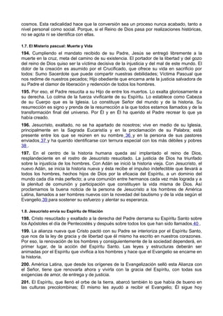 cosmos. Esta radicalidad hace que la conversión sea un proceso nunca acabado, tanto a 
nivel personal como social. Porque, si el Reino de Dios pasa por realizaciones históricas, 
no se agota ni se identifica con ellas. 
1.7. El Misterio pascual: Muerte y Vida 
194. Cumpliendo el mandato recibido de su Padre, Jesús se entregó libremente a la 
muerte en la cruz, meta del camino de su existencia. El portador de la libertad y del gozo 
del reino de Dios quiso ser la víctima decisiva de la injusticia y del mal de este mundo. El 
dolor de la creación es asumido por el Crucificado, que ofrece su vida en sacrificio por 
todos: Sumo Sacerdote que puede compartir nuestras debilidades; Víctima Pascual que 
nos redime de nuestros pecados; Hijo obediente que encarna ante la justicia salvadora de 
su Padre el clamor de liberación y redención de todos los hombres. 
195. Por eso, el Padre resucita a su Hijo de entre los muertos. Lo exalta gloriosamente a 
su derecha. Lo colma de la fuerza vivificante de su Espíritu. Lo establece como Cabeza 
de su Cuerpo que es la Iglesia. Lo constituye Señor del mundo y de la historia. Su 
resurrección es signo y prenda de la resurrección a la que todos estamos llamados y de la 
transformación final del universo. Por Él y en Él ha querido el Padre recrear lo que ya 
había creado. 
196. Jesucristo, exaltado, no se ha apartado de nosotros; vive en medio de su Iglesia, 
principalmente en la Sagrada Eucaristía y en la proclamación de su Palabra; está 
presente entre los que se reúnen en su nombre 36 y en la persona de sus pastores 
enviados 37 y ha querido identificarse con ternura especial con los más débiles y pobres 
38 . 
197. En el centro de la historia humana queda así implantado el reino de Dios, 
resplandeciente en el rostro de Jesucristo resucitado. La justicia de Dios ha triunfado 
sobre la injusticia de los hombres. Con Adán se inició la historia vieja. Con Jesucristo, el 
nuevo Adán, se inicia la historia nueva y ésta recibe el impulso indefectible que llevará a 
todos los hombres, hechos hijos de Dios por la eficacia del Espíritu, a un dominio del 
mundo cada día más perfecto; a una comunión entre hermanos cada vez más lograda y a 
la plenitud de comunión y participación que constituyen la vida misma de Dios. Así 
proclamamos la buena noticia de la persona de Jesucristo a los hombres de América 
Latina, llamados a ser hombres nuevos con la novedad del bautismo y de la vida según el 
Evangelio 39 para sostener su esfuerzo y alentar su esperanza. 
1.8. Jesucristo envía su Espíritu de filiación 
198. Cristo resucitado y exaltado a la derecha del Padre derrama su Espíritu Santo sobre 
los Apóstoles el día de Pentecostés y después sobre todos los que han sido llamados 40 . 
199. La alianza nueva que Cristo pactó con su Padre se interioriza por el Espíritu Santo, 
que nos da la ley de gracia y de libertad que él mismo ha escrito en nuestros corazones. 
Por eso, la renovación de los hombres y consiguientemente de la sociedad dependerá, en 
primer lugar, de la acción del Espíritu Santo. Las leyes y estructuras deberán ser 
animadas por el Espíritu que vivifica a los hombres y hace que el Evangelio se encarne en 
la historia. 
200. América Latina, que desde los orígenes de la Evangelización selló esta Alianza con 
el Señor, tiene que renovarla ahora y vivirla con la gracia del Espíritu, con todas sus 
exigencias de amor, de entrega y de justicia. 
201. El Espíritu, que llenó el orbe de la tierra, abarcó también lo que había de bueno en 
las culturas precolombinas; Él mismo les ayudó a recibir el Evangelio; Él sigue hoy 
 