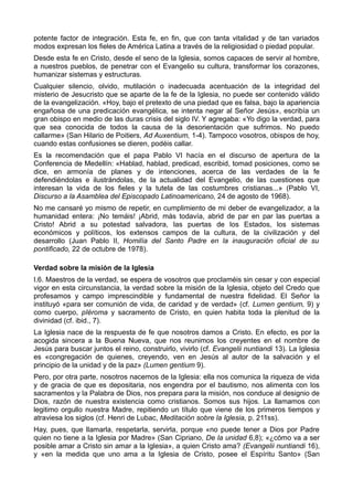 potente factor de integración. Esta fe, en fin, que con tanta vitalidad y de tan variados 
modos expresan los fieles de América Latina a través de la religiosidad o piedad popular. 
Desde esta fe en Cristo, desde el seno de la Iglesia, somos capaces de servir al hombre, 
a nuestros pueblos, de penetrar con el Evangelio su cultura, transformar los corazones, 
humanizar sistemas y estructuras. 
Cualquier silencio, olvido, mutilación o inadecuada acentuación de la integridad del 
misterio de Jesucristo que se aparte de la fe de la Iglesia, no puede ser contenido válido 
de la evangelización. «Hoy, bajo el pretexto de una piedad que es falsa, bajo la apariencia 
engañosa de una predicación evangélica, se intenta negar al Señor Jesús», escribía un 
gran obispo en medio de las duras crisis del siglo IV. Y agregaba: «Yo digo la verdad, para 
que sea conocida de todos la causa de la desorientación que sufrimos. No puedo 
callarme» (San Hilario de Poitiers, Ad Auxentium, 1-4). Tampoco vosotros, obispos de hoy, 
cuando estas confusiones se dieren, podéis callar. 
Es la recomendación que el papa Pablo VI hacía en el discurso de apertura de la 
Conferencia de Medellín: «Hablad, hablad, predicad, escribid, tomad posiciones, como se 
dice, en armonía de planes y de intenciones, acerca de las verdades de la fe 
defendiéndolas e ilustrándolas, de la actualidad del Evangelio, de las cuestiones que 
interesan la vida de los fieles y la tutela de las costumbres cristianas...» (Pablo VI, 
Discurso a la Asamblea del Episcopado Latinoamericano, 24 de agosto de 1968). 
No me cansaré yo mismo de repetir, en cumplimiento de mi deber de evangelizador, a la 
humanidad entera: ¡No temáis! ¡Abrid, más todavía, abrid de par en par las puertas a 
Cristo! Abrid a su potestad salvadora, las puertas de los Estados, los sistemas 
económicos y políticos, los extensos campos de la cultura, de la civilización y del 
desarrollo (Juan Pablo II, Homilía del Santo Padre en la inauguración oficial de su 
pontificado, 22 de octubre de 1978). 
Verdad sobre la misión de la Iglesia 
I.6. Maestros de la verdad, se espera de vosotros que proclaméis sin cesar y con especial 
vigor en esta circunstancia, la verdad sobre la misión de la Iglesia, objeto del Credo que 
profesamos y campo imprescindible y fundamental de nuestra fidelidad. El Señor la 
instituyó «para ser comunión de vida, de caridad y de verdad» (cf. Lumen gentium, 9) y 
como cuerpo, pIéroma y sacramento de Cristo, en quien habita toda la plenitud de la 
divinidad (cf. ibid., 7). 
La Iglesia nace de la respuesta de fe que nosotros damos a Cristo. En efecto, es por la 
acogida sincera a la Buena Nueva, que nos reunimos los creyentes en el nombre de 
Jesús para buscar juntos el reino, construirlo, vivirlo (cf. Evangelii nuntiandi 13). La Iglesia 
es «congregación de quienes, creyendo, ven en Jesús al autor de la salvación y el 
principio de la unidad y de la paz» (Lumen gentium 9). 
Pero, por otra parte, nosotros nacemos de la Iglesia: ella nos comunica la riqueza de vida 
y de gracia de que es depositaria, nos engendra por el bautismo, nos alimenta con los 
sacramentos y la Palabra de Dios, nos prepara para la misión, nos conduce al designio de 
Dios, razón de nuestra existencia como cristianos. Somos sus hijos. La llamamos con 
legitimo orgullo nuestra Madre, repitiendo un título que viene de los primeros tiempos y 
atraviesa los siglos (cf. Henri de Lubac, Meditación sobre la Iglesia, p. 211ss). 
Hay, pues, que llamarla, respetarla, servirla, porque «no puede tener a Dios por Padre 
quien no tiene a la Iglesia por Madre» (San Cipriano, De la unidad 6,8); «¿cómo va a ser 
posible amar a Cristo sin amar a la Iglesia», a quien Cristo ama? (Evangelii nuntiandi 16), 
y «en la medida que uno ama a la Iglesia de Cristo, posee el Espíritu Santo» (San 
 