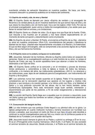 suscitando anhelos de salvación liberadora en nuestros pueblos. Se hace, por tanto, 
necesario descubrir su presencia auténtica en la historia del continente. 
1.9. Espíritu de verdad y vida, de amor y libertad 
202. El Espíritu Santo es llamado por Jesús «Espíritu de verdad» y el encargado de 
llevarnos a la verdad plena 41 da en nosotros testimonio de que somos hijos de Dios y de 
que Jesús ha resucitado y es «el mismo ayer, hoy y por los siglos» (Heb 13,8). Por eso es 
el principal evangelizador, quien anima a todos los evangelizadores y los asiste para que 
lleven la verdad total sin errores y sin limitaciones. 
203. El Espíritu Santo es «Dador de vida». Es el agua viva que fluye de la fuente, Cristo, 
que resucita a los muertos por el pecado y nos hace odiarlo especialmente en un 
momento de tanta corrupción y desorientación como el presente. 
204. Es Espíritu de amor y libertad. El Padre, al enviarnos al Espíritu de su Hijo, «derrama 
su amor en nuestros corazones» (Rom 5,5), convirtiéndonos del pecado y dándonos la 
libertad de los hijos. Libertad esta necesariamente vinculada a la filiación y la fraternidad. 
El que es libre según el Evangelio, sólo se compromete a las acciones dignas de su Padre 
Dios y de sus hermanos los hombres. 
1.10. El Espíritu reúne en la unidad y enriquece en la adversidad 
205. Jesucristo, Salvador de los hombres, difunde su Espíritu sobre todos sin acepción de 
personas. Quien en su evangelización excluya a un solo hombre de su amor, no posee el 
Espíritu de Cristo; por eso, la acción apostólica tiene que abarcar a todos los hombres, 
destinados a ser hijos de Dios. 
206. «El Espíritu Santo unifica en la comunión y en el ministerio y provee de diversos 
dones jerárquicos y carismáticos a toda la Iglesia a través de todos los tiempos, 
vivificando, a la manera del alma, las instituciones eclesiásticas» (AG 4). La Jerarquía y 
las instituciones, pues, lejos de ser obstáculo para la Evangelización, son instrumentos del 
Espíritu y de la gracia. 
207. Los carismas nunca han estado ausentes en la Iglesia. Pablo VI ha expresado su 
complacencia por la renovación espiritual que aparece en los lugares y medios más 
diversos y que conduce a la oración gozosa, a la íntima unión con Dios, a la fidelidad al 
Señor y a una profunda comunión de las almas. Así lo han hecho también varias 
Conferencias Episcopales. Pero esta renovación exige buen sentido, orientación y 
discernimiento por parte de los pastores, a fin de evitar exageraciones y desviaciones 
peligrosas 42 . 
208. La acción del Espíritu Santo llega aun a aquellos que no conocen a Jesucristo, pues 
«el Señor quiere que todos los hombres se salven y lleguen al conocimiento pleno de la 
verdad» (1Tim 2,4). 
1.11. Consumación del designio de Dios 
209. La vida trinitaria que nos participa Cristo llegará a su plenitud sólo en la gloria. La 
Iglesia peregrinante en cuanto institución humana y terrena reconoce con humildad sus 
errores y pecados, que oscurecen el rostro de Dios en sus hijos 43 pero está decidida a 
continuar su acción evangelizadora para ser fiel a su misión con la confianza puesta en la 
fidelidad de su Fundador y en el poder del Espíritu. 
210. Jesucristo buscó siempre la gloria de su Padre y culminó su entrega a Él en la cruz. 
Él es el «Primogénito entre muchos hermanos» (Rom 8,29). Ir al Padre. En eso consistió 
el caminar terrestre de Jesucristo. Desde entonces, ir al Padre es el caminar terrestre de 
 