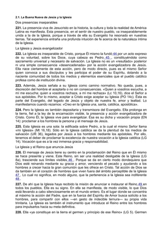 2.1. La Buena Nueva de Jesús y la Iglesia 
Dos presencias inseparables 
221. La presencia viva de Jesucristo en la historia, la cultura y toda la realidad de América 
Latina es manifiesta. Esta presencia, en el sentir de nuestro pueblo, va inseparablemente 
unida a la de la Iglesia, porque a través de ella su Evangelio ha resonado en nuestras 
tierras. Tal experiencia entraña una profunda intuición de fe acerca de la naturaleza íntima 
de la Iglesia. 
La Iglesia y Jesús evangelizador 
222. La Iglesia es inseparable de Cristo, porque Él mismo la fundó 44 por un acto expreso 
de su voluntad, sobre los Doce, cuya cabeza es Pedro 45 , constituyéndola como 
sacramento universal y necesario de salvación. La Iglesia no es un «resultado» posterior 
ni una simple consecuencia «desencadenada» por la acción evangelizadora de Jesús. 
Ella nace ciertamente de esta acción, pero de modo directo, pues es el mismo Señor 
quien convoca a sus discípulos y les participa el poder de su Espíritu, dotando a la 
naciente comunidad de todos los medios y elementos esenciales que el pueblo católico 
profesa como de institución divina. 
223. Además, Jesús señala a su Iglesia como camino normativo. No queda, pues, a 
discreción del hombre el aceptarla o no sin consecuencias. «Quien a vosotros escucha, a 
mí me escucha; quien a vosotros rechaza, a mí me rechaza» (Lc 10,16), dice el Señor a 
sus apóstoles. Por lo mismo, aceptar a Cristo exige aceptar su Iglesia (PO 14c). Ésta es 
parte del Evangelio, del legado de Jesús y objeto de nuestra fe, amor y lealtad. Lo 
manifestamos cuando rezamos: «Creo en la Iglesia una, santa, católica, apostólica». 
224. Pero la Iglesia es también depositaria y transmisora del Evangelio. Ella prolonga en 
la tierra, fiel a la ley de la encarnación visible, la presencia y acción evangelizadora de 
Cristo. Como Él, la Iglesia vive para evangelizar. Ésa es su dicha y vocación propia (EN 
14): proclamar a los hombres la persona y el mensaje de Jesús. 
225. Esta Iglesia es una sola: la edificada sobre Pedro, a la cual el mismo Señor llama 
«mi Iglesia» (Mt 16,18). Sólo en la Iglesia católica se da la plenitud de los medios de 
salvación (UR 36), legados por Jesús a los hombres mediante los apóstoles. Por ello, 
tenemos el deber de proclamar la excelencia de nuestra vocación a la Iglesia católica (LG 
14). Vocación que es a la vez inmensa gracia y responsabilidad. 
La Iglesia y el Reino que anuncia Jesús 
226. El mensaje de Jesús tiene su centro en la proclamación del Reino que en Él mismo 
se hace presente y viene. Este Reino, sin ser una realidad desligable de la Iglesia (LG 
8a), trasciende sus límites visibles 46 . Porque se da en cierto modo dondequiera que 
Dios esté reinando mediante su gracia y amor, venciendo el pecado y ayudando a los 
hombres a crecer hacia la gran comunión que les ofrece en Cristo. Tal acción de Dios se 
da también en el corazón de hombres que viven fuera del ámbito perceptible de la Iglesia 
47 . Lo cual no significa, en modo alguno, que la pertenencia a la Iglesia sea indiferente 
48 . 
227. De ahí que la Iglesia haya recibido la misión de anunciar e instaurar el Reino 49 en 
todos los pueblos. Ella es su signo. En ella se manifiesta, de modo visible, lo que Dios 
está llevando a cabo silenciosamente en el mundo entero. Es el lugar donde se concentra 
al máximo la acción del Padre, que en la fuerza del Espíritu de Amor busca solícito a los 
hombres, para compartir con ellos —en gesto de indecible ternura— su propia vida 
trinitaria. La Iglesia es también el instrumento que introduce el Reino entre los hombres 
para impulsarlos hacia su meta definitiva. 
228. Ella «ya constituye en la tierra el germen y principio de ese Reino» (LG 5). Germen 
 