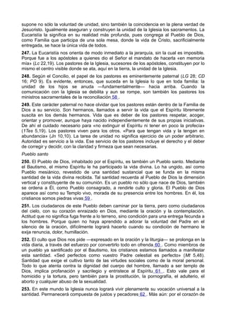 supone no sólo la voluntad de unidad, sino también la coincidencia en la plena verdad de 
Jesucristo. Igualmente aseguran y construyen la unidad de la Iglesia los sacramentos. La 
Eucaristía la significa en su realidad más profunda, pues congrega al Pueblo de Dios, 
como Familia que participa de una sola mesa, donde la vida de Cristo, sacrificialmente 
entregada, se hace la única vida de todos. 
247. La Eucaristía nos orienta de modo inmediato a la jerarquía, sin la cual es imposible. 
Porque fue a los apóstoles a quienes dio el Señor el mandato de hacerla «en memoria 
mía» (Lc 22,19). Los pastores de la Iglesia, sucesores de los apóstoles, constituyen por lo 
mismo el centro visible donde se ata, aquí en la tierra, la unidad de la Iglesia. 
248. Según el Concilio, el papel de los pastores es eminentemente paternal (LG 28; CD 
16; PO 9). Es evidente, entonces, que suceda en la Iglesia lo que en toda familia: la 
unidad de los hijos se anuda —fundamentalmente— hacia arriba. Cuando la 
comunicación con la Iglesia se debilita y aun se rompe, son también los pastores los 
ministros sacramentales de la reconciliación 58 . 
249. Este carácter paternal no hace olvidar que los pastores están dentro de la Familia de 
Dios a su servicio. Son hermanos, llamados a servir la vida que el Espíritu libremente 
suscita en los demás hermanos. Vida que es deber de los pastores respetar, acoger, 
orientar y promover, aunque haya nacido independientemente de sus propias iniciativas. 
De ahí el cuidado necesario para «no extinguir el Espíritu ni tener en poco la profecía» 
(1Tes 5,19). Los pastores viven para los otros. «Para que tengan vida y la tengan en 
abundancia» (Jn 10,10). La tarea de unidad no significa ejercicio de un poder arbitrario. 
Autoridad es servicio a la vida. Ese servicio de los pastores incluye el derecho y el deber 
de corregir y decidir, con la claridad y firmeza que sean necesarias. 
Pueblo santo 
250. El Pueblo de Dios, inhabitado por el Espíritu, es también un Pueblo santo. Mediante 
el Bautismo, el mismo Espíritu le ha participado la vida divina. Lo ha ungido, así como 
Pueblo mesiánico, revestido de una santidad sustancial que se funda en la misma 
santidad de la vida divina recibida. Tal santidad recuerda al Pueblo de Dios la dimensión 
vertical y constituyente de su comunión. Es un pueblo no sólo que nace de Dios, también 
se ordena a Él, como Pueblo consagrado, a rendirle culto y gloria. El Pueblo de Dios 
aparece así como su Templo vivo, morada de su presencia entre los hombres. En él, los 
cristianos somos piedras vivas 59 . 
251. Los ciudadanos de este Pueblo deben caminar por la tierra, pero como ciudadanos 
del cielo, con su corazón enraizado en Dios, mediante la oración y la contemplación. 
Actitud que no significa fuga frente a lo terreno, sino condición para una entrega fecunda a 
los hombres. Porque quien no haya aprendido a adorar la voluntad del Padre en el 
silencio de la oración, difícilmente logrará hacerlo cuando su condición de hermano le 
exija renuncia, dolor, humillación. 
252. El culto que Dios nos pide —expresado en la oración y la liturgia— se prolonga en la 
vida diaria, a través del esfuerzo por convertirlo todo en ofrenda 60 . Como miembros de 
un pueblo ya santificado por el Bautismo, los cristianos estamos llamados a manifestar 
esta santidad. «Sed perfectos como vuestro Padre celestial es perfecto» (Mt 5,48). 
Santidad que exige el cultivo tanto de las virtudes sociales como de la moral personal. 
Todo lo que atenta contra la dignidad del cuerpo del hombre, llamado a ser templo de 
Dios, implica profanación y sacrilegio y entristece al Espíritu 61 . Esto vale para el 
homicidio y la tortura, pero también para la prostitución, la pornografía, el adulterio, el 
aborto y cualquier abuso de la sexualidad. 
253. En este mundo la Iglesia nunca logrará vivir plenamente su vocación universal a la 
santidad. Permanecerá compuesta de justos y pecadores 62 . Más aún: por el corazón de 
 