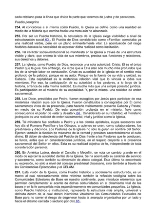 cada cristiano pasa la línea que divide la parte que tenemos de justos y de pecadores. 
Pueblo peregrino 
254. Al concebirse a sí misma como Pueblo, la Iglesia se define como una realidad en 
medio de la historia que camina hacia una meta aún no alcanzada. 
255. Por ser un Pueblo histórico, la naturaleza de la Iglesia exige visibilidad a nivel de 
estructuración social 63 . El Pueblo de Dios considerado como «Familia» connotaba ya 
una realidad visible, pero en un plano eminentemente vital. La acentuación del rasgo 
histórico destaca la necesidad de expresar dicha realidad como institución. 
256. Tal carácter social-institucional se manifiesta en la Iglesia a través de una estructura 
visible y clara, que ordena la vida de sus miembros, precisa sus funciones y relaciones, 
sus derechos y deberes. 
257. La Iglesia, como Pueblo de Dios, reconoce una sola autoridad: Cristo. Él es el único 
Pastor que la guía. Sin embargo, los lazos que a Él la atan son mucho más profundos que 
los de la simple labor de conducción. Cristo es autoridad de la Iglesia en el sentido más 
profundo de la palabra: porque es su autor. Porque es la fuente de su vida y unidad, su 
Cabeza. Esta capitalidad es la misteriosa relación vital que lo vincula a todos sus 
miembros. Por eso, la participación de su autoridad a los pastores, a lo largo de la 
historia, arranca de esta misma realidad. Es mucho más que una simple potestad jurídica. 
Es participación en el misterio de su capitalidad. Y, por lo mismo, una realidad de orden 
sacramental. 
258. Los Doce, presididos por Pedro, fueron escogidos por Jesús para participar de esa 
misteriosa relación suya con la Iglesia. Fueron constituidos y consagrados por Él como 
sacramentos vivos de su presencia, para hacerlo visiblemente presente Cabeza y Pastor, 
en medio de su Pueblo. De esta comunión profunda en el misterio, fluye como 
consecuencia el poder de «atar y desatar» 64 . Considerado en su totalidad, el ministerio 
jerárquico es una realidad de orden sacramental, vital y jurídico como la Iglesia. 
259. Tal ministerio fue confiado a Pedro y a los demás apóstoles, cuyos sucesores son 
hoy día el Romano Pontífice y los Obispos, a quienes se unen, como colaboradores, los 
presbíteros y diáconos. Los Pastores de la Iglesia no sólo la guían en nombre del Señor. 
Ejercen también la función de maestros de la verdad y presiden sacerdotalmente el culto 
divino. El deber de obediencia del Pueblo de Dios frente a los Pastores que le conducen, 
se funda, antes que en consideraciones jurídicas, en el respeto creyente a la presencia 
sacramental del Señor en ellos. Ésta es su realidad objetiva de fe, independiente de toda 
consideración personal. 
260. En América Latina, desde el Concilio y Medellín, se nota un cambio grande en el 
modo de ejercer la autoridad dentro de la Iglesia. Se ha acentuado su carácter de servicio 
y sacramento, como también su dimensión de afecto colegial. Ésta última ha encontrado 
su expresión, no sólo a nivel del consejo presbiteral diocesano, sino también a través de 
las Conferencias Episcopales y el CELAM. 
261. Esta visión de la Iglesia, como Pueblo histórico y socialmente estructurado, es un 
marco al cual necesariamente debe referirse también la reflexión teológica sobre las 
Comunidades Eclesiales de Base en nuestro continente, pues introduce elementos que 
permiten complementar el acento de dichas comunidades en el dinamismo vital de las 
bases y en la fe compartida más espontáneamente en comunidades pequeñas. La Iglesia, 
como Pueblo histórico e institucional, representa la estructura más amplia, universal y 
definida dentro de la cual deben inscribirse vitalmente las Comunidades Eclesiales de 
Base para no correr el riesgo de degenerar hacia la anarquía organizativa por un lado y 
hacia el elitismo cerrado o sectario por otro 65 . 
 
