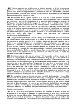 262. Algunos aspectos del problema de la «Iglesia popular» o de los «magisterios 
paralelos» se insinúan en dicha línea: la secta tiende siempre al autoabastecimiento, tanto 
jurídico como doctrinal. Integradas en el Pueblo total de Dios, las Comunidades Eclesiales 
de Base evitarán, sin duda, estos escollos y responderán a las esperanzas que la Iglesia 
Latinoamericana tiene puestas en ellas. 
263. El problema de la «Iglesia popular», que nace del Pueblo, presenta diversos 
aspectos. Si se entiende como una Iglesia que busca encarnarse en los medios populares 
del continente y que, por lo mismo surge de la respuesta de fe que esos grupos den al 
Señor, se evita el primer obstáculo: la aparente negación de la verdad fundamental que 
enseña que la Iglesia nace siempre de una primera iniciativa «desde arriba»; del Espíritu 
que la suscita y del Señor que la convoca. Pero el nombre parece poco afortunado. Sin 
embargo, la «Iglesia popular» aparece como distinta de «otra», identificada con la Iglesia 
«oficial» o «institucional», a la que se acusa de «alienante». Esto implicaría una división 
en el seno de la Iglesia y una inaceptable negación de la función de la jerarquía. Dichas 
posiciones, según Juan Pablo II, podrían estar inspiradas por conocidos 
condicionamientos ideológicos 66 . 
264. Otro problema candente en América Latina y relacionado con la condición histórica 
del Pueblo de Dios, es el de los cambios en la Iglesia. Al avanzar por la historia, la Iglesia 
necesariamente cambia, pero sólo en lo exterior y accidental. No puede hablarse, por lo 
tanto, de una contraposición entre la «nueva Iglesia» y la «vieja Iglesia», como algunos lo 
pretenden (Juan Pablo II, Catedral de México). El problema de los cambios ha hecho 
sufrir a muchos cristianos que han visto derrumbarse una forma de vivir la Iglesia que 
creían totalmente inmutable. Es importante ayudarlos a distinguir los elementos divinos y 
humanos de la Iglesia. Cristo, en cuanto Hijo de Dios, permaneció siempre idéntico a sí 
mismo, pero en su aspecto humano fue cambiando sin cesar: de porte, de rostro, de 
aspecto. Igual sucede con la Iglesia. 
265. En el otro extremo están los que quisieron vivir un cambio continuo. No es ése el 
sentido de ser peregrinos. No estamos buscándolo todo. Hay algo que ya poseemos en la 
esperanza con seguridad y de lo cual debemos dar testimonio. Somos peregrinos, pero 
también testigos. Nuestra actitud es de reposo y alegría por lo que ya encontramos y de 
esperanza por lo que aún nos falta. Tampoco es cierto que todo el camino se hace al 
andar. El camino personal, en sus circunstancias concretas, sí, pero el ancho camino 
común del Pueblo de Dios ya está abierto y recorrido por Cristo y por los santos, 
especialmente los santos de nuestra América Latina: Los que murieron defendiendo la 
integridad de la fe y la libertad de la Iglesia, sirviendo a los pobres, a los indios, a los 
esclavos. También los que alcanzaron las más altas cumbres de la contemplación. Ellos 
caminan con nosotros. Nos ayudan con su intercesión. 
266. Ser peregrinos comporta siempre una cuota inevitable de inseguridad y riesgo. Ella 
se acrecienta por la conciencia de nuestra debilidad y nuestro pecado. Es parte del diario 
morir en Cristo. La fe nos permite asumirlo con esperanza Pascual. Los últimos diez años 
han sido violentos en nuestro continente. Pero caminamos seguros de que el Señor sabrá 
convertir el dolor, la sangre y la muerte que en el camino de la historia van dejando 
nuestros pueblos y nuestra Iglesia, en semillas de resurrección para América Latina. Nos 
reconforta el Espíritu y la Madre fiel, siempre presentes en la marcha del Pueblo de Dios. 
Pueblo enviado de Dios 
267. En la fuerza de la consagración mesiánica del bautismo, el Pueblo de Dios es 
enviado a servir al crecimiento del Reino en los demás pueblos. Se le envía como pueblo 
profético que anuncia el Evangelio o discierne las voces del Señor en la historia. Anuncia 
dónde se manifiesta la presencia de su Espíritu. Denuncia dónde opera el misterio de 
iniquidad, mediante hechos y estructuras que impiden una participación más fraternal en 
 