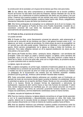 la construcción de la sociedad y en el goce de los bienes que Dios creó para todos. 
268. En los últimos diez años comprobamos la intensificación de la función profética. 
Asumir tal función ha sido labor dura para los Pastores. Hemos intentado ser voz de los 
que no tienen voz y testimoniar la misma predilección del Señor por los pobres y los que 
sufren. Creemos que nuestros pueblos nos han sentido más cerca. Ciertamente logramos 
iluminar y ayudar. Ciertamente también, pudimos haber hecho más. Ahora, colegialmente, 
intentamos interpretar el paso del Señor por América Latina. 
269. Otra forma privilegiada de evangelizar es la celebración de la fe en la Liturgia y los 
Sacramentos. Allí aparece el Pueblo de Dios como Pueblo Sacerdotal, investido de un 
sacerdocio universal del cual todos los bautizados participan pero que difiere 
esencialmente del sacerdocio jerárquico. 
2.3. El Pueblo de Dios, al servicio de la Comunión 
Un pueblo servidor 
270. El Pueblo de Dios, como Sacramento universal de salvación, está enteramente al 
servicio de la comunión de los hombres con Dios y del género humano entre sí 67 . La 
Iglesia es, por tanto, un pueblo de servidores. Su modo propio de servir es evangelizar; es 
un servicio que sólo ella puede prestar. Determina su identidad y la originalidad de su 
aporte. Dicho servicio evangelizador de la Iglesia se dirige a todos los hombres, sin 
distinción. Pero debe reflejarse siempre en él la especial predilección de Jesús por los 
más pobres y los que sufren. 
271. Dentro del Pueblo de Dios, todos —jerarquía, laicos, religiosos— son servidores del 
Evangelio. Cada uno según su papel y carisma propios. La Iglesia, como servidora del 
Evangelio, sirve a la vez a Dios y a los hombres. Pero para conducir a éstos hacia el 
Reino de su Señor, el único de quien ella, junto con la Virgen María, se proclama esclava 
y a quien subordina todo su servicio humano. 
La Iglesia, signo de comunión 
272. La Iglesia evangeliza, en primer lugar, mediante el testimonio global de su vida. Así, 
en fidelidad de su condición de sacramento, trata de ser más y más un signo transparente 
o modelo vivo de la comunión de amor en Cristo que anuncia y se esfuerza por realizar. 
La pedagogía de la Encarnación nos enseña que los hombres necesitan modelos 
preclaros que los guíen 68 . América Latina también necesita tales modelos. 
273. Cada comunidad eclesial debería esforzarse por constituir para el Continente un 
ejemplo de modo de convivencia donde logren aunarse la libertad y la solidaridad. Donde 
la autoridad se ejerza con el espíritu del Buen Pastor. Donde se viva una actitud diferente 
frente a la riqueza. Donde se ensayen formas de organización y estructuras de 
participación, capaces de abrir camino hacia un tipo más humano de sociedad. Y sobre 
todo, donde inequívocamente se manifieste que, sin una radical comunión con Dios en 
Jesucristo, cualquier otra forma de comunión puramente humana resulta a la postre 
incapaz de sustentarse y termina fatalmente volviéndose contra el mismo hombre. 
La Iglesia, escuela de forjadores de historia 
274. Para los mismos cristianos, la Iglesia debería convertirse en el lugar donde aprenden 
a vivir la fe experimentándola y descubriéndola encarnada en otros. Del modo más 
urgente, debería ser la escuela donde se eduquen hombres capaces de hacer historia, 
para impulsar eficazmente con Cristo la historia de nuestros pueblos hacia el Reino. 
275. Ante los desafíos históricos que enfrentan nuestros pueblos encontramos entre los 
cristianos dos tipos de reacciones extremas. Los «pasivistas», que creen no poder o no 
 
