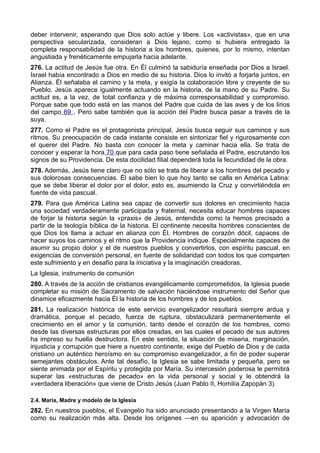 deber intervenir, esperando que Dios solo actúe y libere. Los «activistas», que en una 
perspectiva secularizada, consideran a Dios lejano, como si hubiera entregado la 
completa responsabilidad de la historia a los hombres, quienes, por lo mismo, intentan 
angustiada y frenéticamente empujarla hacia adelante. 
276. La actitud de Jesús fue otra. En Él culminó la sabiduría enseñada por Dios a Israel. 
Israel había encontrado a Dios en medio de su historia. Dios lo invitó a forjarla juntos, en 
Alianza. Él señalaba el camino y la meta, y exigía la colaboración libre y creyente de su 
Pueblo. Jesús aparece igualmente actuando en la historia, de la mano de su Padre. Su 
actitud es, a la vez, de total confianza y de máxima corresponsabilidad y compromiso. 
Porque sabe que todo está en las manos del Padre que cuida de las aves y de los lirios 
del campo 69 . Pero sabe también que la acción del Padre busca pasar a través de la 
suya. 
277. Como el Padre es el protagonista principal, Jesús busca seguir sus caminos y sus 
ritmos. Su preocupación de cada instante consiste en sintonizar fiel y rigurosamente con 
el querer del Padre. No basta con conocer la meta y caminar hacia ella. Se trata de 
conocer y esperar la hora 70 que para cada paso tiene señalada el Padre, escrutando los 
signos de su Providencia. De esta docilidad filial dependerá toda la fecundidad de la obra. 
278. Además, Jesús tiene claro que no sólo se trata de liberar a los hombres del pecado y 
sus dolorosas consecuencias. Él sabe bien lo que hoy tanto se calla en América Latina: 
que se debe liberar el dolor por el dolor, esto es, asumiendo la Cruz y convirtiéndola en 
fuente de vida pascual. 
279. Para que América Latina sea capaz de convertir sus dolores en crecimiento hacia 
una sociedad verdaderamente participada y fraternal, necesita educar hombres capaces 
de forjar la historia según la «praxis» de Jesús, entendida como la hemos precisado a 
partir de la teología bíblica de la historia. El continente necesita hombres conscientes de 
que Dios los llama a actuar en alianza con Él. Hombres de corazón dócil, capaces de 
hacer suyos los caminos y el ritmo que la Providencia indique. Especialmente capaces de 
asumir su propio dolor y el de nuestros pueblos y convertirlos, con espíritu pascual, en 
exigencias de conversión personal, en fuente de solidaridad con todos los que comparten 
este sufrimiento y en desafío para la iniciativa y la imaginación creadoras. 
La Iglesia, instrumento de comunión 
280. A través de la acción de cristianos evangélicamente comprometidos, la Iglesia puede 
completar su misión de Sacramento de salvación haciéndose instrumento del Señor que 
dinamice eficazmente hacia Él la historia de los hombres y de los pueblos. 
281. La realización histórica de este servicio evangelizador resultará siempre ardua y 
dramática, porque el pecado, fuerza de ruptura, obstaculizará permanentemente el 
crecimiento en el amor y la comunión, tanto desde el corazón de los hombres, como 
desde las diversas estructuras por ellos creadas, en las cuales el pecado de sus autores 
ha impreso su huella destructora. En este sentido, la situación de miseria, marginación, 
injusticia y corrupción que hiere a nuestro continente, exige del Pueblo de Dios y de cada 
cristiano un auténtico heroísmo en su compromiso evangelizador, a fin de poder superar 
semejantes obstáculos. Ante tal desafío, la Iglesia se sabe limitada y pequeña, pero se 
siente animada por el Espíritu y protegida por María. Su intercesión poderosa le permitirá 
superar las «estructuras de pecado» en la vida personal y social y le obtendrá la 
«verdadera liberación» que viene de Cristo Jesús (Juan Pablo II, Homilía Zapopán 3). 
2.4. María, Madre y modelo de la Iglesia 
282. En nuestros pueblos, el Evangelio ha sido anunciado presentando a la Virgen María 
como su realización más alta. Desde los orígenes —en su aparición y advocación de 
 