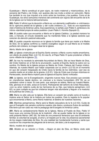 Guadalupe— María constituyó el gran signo, de rostro maternal y misericordioso, de la 
cercanía del Padre y de Cristo, con quienes ella nos invita a entrar en comunión. María 
fue también la voz que impulsó a la unión entre los hombres y los pueblos. Como el de 
Guadalupe, los otros santuarios marianos del continente son signos del encuentro de la fe 
de la Iglesia con la historia latinoamericana. 
283. Pablo VI afirmó que la devoción a María es «un elemento cualificador» e «intrínseco» 
de la «genuina piedad de la Iglesia» y del «culto cristiano» 71 . Esto es una experiencia 
vital e histórica de América Latina. Esa experiencia, lo señala Juan Pablo II, pertenece a la 
íntima «identidad propia de estos pueblos» (Juan Pablo II, Homilía Zapopán 2). 
284. El pueblo sabe que encuentra a María en la Iglesia Católica. La piedad mariana ha 
sido, a menudo, el vínculo resistente que ha mantenido fieles a la Iglesia sectores que 
carecían de atención pastoral adecuada. 
285. El pueblo creyente reconoce en la Iglesia la familia que tiene por madre a la Madre 
de Dios. En la Iglesia confirma su instinto evangélico según el cual María es el modelo 
perfecto del cristiano, la imagen ideal de la Iglesia. 
María, Madre de la Iglesia 
286. La Iglesia «instruida por el Espíritu Santo venera» a María «como madre amantísima, 
con afecto de piedad filial» (LG 13). En esa fe, el Papa Pablo VI quiso proclamar a María 
como «Madre de la Iglesia» 72 . 
287. Se nos ha revelado la admirable fecundidad de María. Ella se hace Madre de Dios, 
del Cristo histórico en el fiat de la anunciación, cuando el Espíritu Santo la cubre con su 
sombra. Es Madre de la Iglesia porque es Madre de Cristo, Cabeza del Cuerpo místico. 
Además, es nuestra Madre «por haber cooperado con su amor» (LG 53) en el momento 
en que del corazón traspasado de Cristo nacía la familia de los redimidos; «por eso es 
nuestra madre en el orden de la gracia» (LG 61). Vida de Cristo que irrumpe victoriosa en 
Pentecostés, donde María imploró para la Iglesia el Espíritu Santo vivificador. 
288. La Iglesia, con la Evangelización, engendra nuevos hijos. Ese proceso que consiste 
en «transformar desde dentro», en «renovar a la misma humanidad» (EN 18), es un 
verdadero volver a nacer. En ese parto, que siempre se reitera, María es nuestra Madre. 
Ella, gloriosa en el cielo, actúa en la tierra. Participando del señorío de Cristo Resucitado, 
«con su amor materno cuida de los hermanos de su Hijo, que todavía peregrinan» (LG 
62); su gran cuidado es que los cristianos tengan vida abundante y lleguen a la madurez 
de la plenitud de Cristo 73 . 
289. María no sólo vela por la Iglesia. Ella tiene un corazón tan amplio como el mundo e 
implora ante el Señor de la historia por todos los pueblos. Esto lo registra la fe popular 
que encomienda a María, como Reina maternal, el destino de nuestras naciones. 
290. Mientras peregrinamos, María será la Madre educadora de la fe (LG 63). Cuida de 
que el Evangelio nos penetre conforme nuestra vida diaria y produzca frutos de santidad. 
Ella tiene que ser cada vez más la pedagoga del Evangelio en América Latina. 
291. María es verdaderamente Madre de la Iglesia. Marca al Pueblo de Dios. Pablo VI 
hace suya una concisa fórmula de la tradición: «No se puede hablar de la Iglesia si no 
está presente María» (MC 28). Se trata de una presencia femenina que crea el ambiente 
familiar, la voluntad de acogida, el amor y el respeto por la vida. Es presencia sacramental 
de los rasgos maternales de Dios. Es una realidad tan hondamente humana y santa que 
suscita en los creyentes las plegarias de la ternura, del dolor y de la esperanza. 
María, modelo de la Iglesia 
292. Modelo en su relación a Cristo. —Según el plan de Dios, en María «todo está 
 