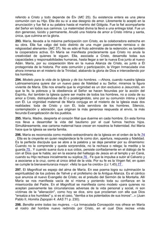 referido a Cristo y todo depende de Él» (MC 25). Su existencia entera es una plena 
comunión con su Hijo. Ella dio su sí a ese designio de amor. Libremente lo aceptó en la 
anunciación y fue fiel a su palabra hasta el martirio del Gólgota. Fue la fiel acompañante 
del Señor en todos sus caminos. La maternidad divina la llevó a una entrega total. Fue un 
don generoso, lúcido y permanente. Anudó una historia de amor a Cristo íntima y santa, 
única, que culmina en la gloria. 
293. María, llevada a la máxima participación con Cristo, es la colaboradora estrecha en 
su obra. Ella fue «algo del todo distinto de una mujer pasivamente remisiva o de 
religiosidad alienante» (MC 37). No es sólo el fruto admirable de la redención; es también 
la cooperadora activa. En María se manifiesta preclaramente que Cristo no anula la 
creatividad de quienes le siguen. Ella, asociada a Cristo, desarrolla todas sus 
capacidades y responsabilidades humanas, hasta llegar a ser la nueva Eva junto al nuevo 
Adán. María, por su cooperación libre en la nueva Alianza de Cristo, es junto a Él 
protagonista de la historia. Por esta comunión y participación, la Virgen Inmaculada vive 
ahora inmersa en el misterio de la Trinidad, alabando la gloria de Dios e intercediendo por 
los hombres. 
294. Modelo para la vida de la Iglesia y de los hombres. —Ahora, cuando nuestra Iglesia 
Latinoamericana quiere dar un nuevo paso de fidelidad a su Señor, miramos la figura 
viviente de María. Ella nos enseña que la virginidad es un don exclusivo a Jesucristo, en 
que la fe, la pobreza y la obediencia al Señor se hacen fecundas por la acción del 
Espíritu. Así también la Iglesia quiere ser madre de todos los hombres, no a costa de su 
amor a Cristo, distrayéndose de Él o postergándolo, sino por su comunión íntima y total 
con Él. La virginidad maternal de María conjuga en el misterio de la Iglesia esas dos 
realidades: toda de Cristo y con Él, toda servidora de los hombres. Silencio, 
contemplación y adoración, que originan la más generosa respuesta al envío, la más 
fecunda Evangelización de los pueblos. 
295. María, Madre, despierta el corazón filial que duerme en cada hombre. En esta forma 
nos lleva a desarrollar la vida del bautismo por el cual fuimos hechos hijos. 
Simultáneamente, ese carisma maternal hace crecer en nosotros la fraternidad. Así María 
hace que la Iglesia se sienta familia. 
296. María es reconocida como modelo extraordinario de la Iglesia en el orden de la fe 74 
. Ella es la creyente en quien resplandece la fe como don, apertura, respuesta y fidelidad. 
Es la perfecta discípula que se abre a la palabra y se deja penetrar por su dinamismo: 
Cuando no la comprende y queda sorprendida, no la rechaza o relega; la medita y la 
guarda 75 . Y cuando suena dura a sus oídos, persiste confiadamente en el diálogo de fe 
con el Dios que le habla; así en la escena del hallazgo de Jesús en el templo y en Caná, 
cuando su Hijo rechaza inicialmente su súplica 76 . Fe que la impulsa a subir al Calvario y 
a asociarse a la cruz, como al único árbol de la vida. Por su fe es la Virgen fiel, en quien 
se cumple la bienaventuranza mayor: «feliz la que ha creído» (Lc 1,45) 77 . 
297. El Magnificat es espejo del alma de María. En ese poema logra su culminación la 
espiritualidad de los pobres de Yahvé y el profetismo de la Antigua Alianza. Es el cántico 
que anuncia el nuevo Evangelio de Cristo; es el preludio del Sermón de la Montaña. Allí 
María se nos manifiesta vacía de sí misma y poniendo toda su confianza en la 
misericordia del Padre. En el Magnificat se manifiesta como modelo «para quienes no 
aceptan pasivamente las circunstancias adversas de la vida personal y social, ni son 
víctimas de la "alienación", como hoy se dice, sino que proclaman con ella que Dios 
"ensalza a los humildes" y, si es el caso, "derriba a los potentados de sus tronos"...» (Juan 
Pablo II, Homilía Zapopán 4: AAS 71 p. 230). 
298. Bendita entre todas las mujeres. —La Inmaculada Concepción nos ofrece en María 
el rostro del hombre nuevo redimido por Cristo, en el cual Dios recrea «más 
 