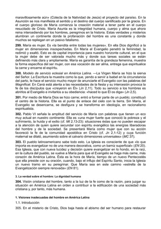 maravillosamente aún» (Colecta de la Natividad de Jesús) el proyecto del paraíso. En la 
Asunción se nos manifiesta el sentido y el destino del cuerpo santificado por la gracia. En 
el cuerpo glorioso de María comienza la creación material a tener parte en el cuerpo 
resucitado de Cristo. María Asunta es la integridad humana, cuerpo y alma que ahora 
reina intercediendo por los hombres, peregrinos en la historia. Estas verdades y misterios 
alumbran un continente donde la profanación del hombre es una constante y donde 
muchos se repliegan en un pasivo fatalismo. 
299. María es mujer. Es «la bendita entre todas las mujeres». En ella Dios dignificó a la 
mujer en dimensiones insospechadas. En María el Evangelio penetró la feminidad, la 
redimió y exaltó. Esto es de capital importancia para nuestro horizonte cultural, en el que 
la mujer debe de ser valorada mucho más y donde sus tareas sociales se están 
definiendo más clara y ampliamente. María es garantía de la grandeza femenina, muestra 
la forma específica del ser mujer, con esa vocación de ser alma, entrega que espiritualice 
la carne y encarne el espíritu. 
300. Modelo de servicio eclesial en América Latina. —La Virgen María se hizo la sierva 
del Señor. La Escritura la muestra como la que, yendo a servir a Isabel en la circunstancia 
del parto, le hace el servicio mucho mayor de anunciarle el Evangelio con las palabras del 
Magnificat. En Caná está atenta a las necesidades de la fiesta y su intercesión provoca la 
fe de los discípulos que «creyeron en Él» (Jn 2,11). Todo su servicio a los hombres es 
abrirlos al Evangelio e invitarlos a su obediencia: «haced lo que Él os diga» (Jn 2,5). 
301. Por medio de María Dios se hizo carne; entró a formar parte de un pueblo; constituyó 
el centro de la historia. Ella es el punto de enlace del cielo con la tierra. Sin María, el 
Evangelio se desencarna, se desfigura y se transforma en ideología, en racionalismo 
espiritualista. 
302. Pablo VI señala la amplitud del servicio de María con palabras que tienen un eco 
muy actual en nuestro continente: Ella es «una mujer fuerte que conoció la pobreza y el 
sufrimiento, la huida y el exilio (cf. Mt 2,13-23): situaciones éstas que no pueden escapar 
a la atención de quien quiere secundar con espíritu evangélico las energías liberadoras 
del hombre y de la sociedad. Se presentará María como mujer que con su acción 
favoreció la fe de la comunidad apostólica en Cristo (cf. Jn 2,1-12) y cuya función 
maternal se dilató, asumiendo sobre el calvario dimensiones universales» (MC 37). 
303. El pueblo latinoamericano sabe todo esto. La Iglesia es consciente de que «lo que 
importa es evangelizar no de una manera decorativa, como un barniz superficial» (EN 20). 
Esa Iglesia, que con nueva lucidez y decisión quiere evangelizar en lo hondo, en la raíz, 
en la cultura del pueblo, se vuelve a María para que el Evangelio se haga más carne, más 
corazón de América Latina. Ésta es la hora de María, tiempo de un nuevo Pentecostés 
que ella preside con su oración, cuando, bajo el influjo del Espíritu Santo, inicia la Iglesia 
un nuevo tramo en su peregrinar. Que María sea en este camino «estrella de la 
Evangelización siempre renovada» (EN 81). 
3. La verdad sobre el hombre: La dignidad humana 
304. Visión cristiana del hombre, tanto a la luz de la fe como de la razón, para juzgar su 
situación en América Latina en orden a contribuir a la edificación de una sociedad más 
cristiana y, por tanto, más humana. 
1. Visiones inadecuadas del hombre en América Latina 
1.1. Introducción 
305. En el misterio de Cristo, Dios baja hasta el abismo del ser humano para restaurar 
 