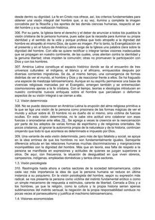 desde dentro su dignidad. La fe en Cristo nos ofrece, así, los criterios fundamentales para 
obtener una visión integral del hombre que, a su vez, ilumina y completa la imagen 
concebida por la filosofía y los aportes de las demás ciencias humanas, respecto al ser 
del hombre y a su realización histórica. 
306. Por su parte, la Iglesia tiene el derecho y el deber de anunciar a todos los pueblos la 
visión cristiana de la persona humana, pues sabe que la necesita para iluminar su propia 
identidad y el sentido de la vida y porque profesa que todo atropello a la dignidad del 
hombre es atropello al mismo Dios, de quien es imagen. Por lo tanto, la Evangelización en 
el presente y en el futuro de América Latina exige de la Iglesia una palabra clara sobre la 
dignidad del hombre. Con ella se quiere rectificar o integrar tantas visiones inadecuadas 
que se propagan en nuestro continente, de las cuales, unas atentan contra la identidad y 
la genuina libertad; otras impiden la comunión; otras no promueven la participación con 
Dios y con los hombres. 
307. América Latina constituye el espacio histórico donde se da el encuentro de tres 
universos culturales: el indígena, el blanco y el africano, enriquecidos después por 
diversas corrientes migratorias. Se da, al mismo tiempo, una convergencia de formas 
distintas de ver el mundo, el hombre y Dios y de reaccionar frente a ellos. Se ha fraguado 
una especie de mestizaje latinoamericano. Aunque en su espíritu permanece una base de 
vivencias religiosas marcadas por el Evangelio, emergen también y se entremezclan 
cosmovisiones ajenas a la fe cristiana. Con el tiempo, teorías e ideologías introducen en 
nuestro continente nuevos enfoques sobre el hombre que parcializan o deforman 
aspectos de su visión integral o se cierran a ella. 
1.2. Visión determinista 
308. No se puede desconocer en América Latina la erupción del alma religiosa primitiva a 
la que se liga una visión de la persona como prisionera de las formas mágicas de ver el 
mundo y actuar sobre él. El hombre no es dueño de sí mismo, sino víctima de fuerzas 
ocultas. En esta visión determinista, no le cabe otra actitud sino colaborar con esas 
fuerzas o anonadarse ante ellas 78 . Se agrega a veces la creencia en la reencarnación 
por parte de los adeptos de varias formas de espiritismo y de religiones orientales. No 
pocos cristianos, al ignorar la autonomía propia de la naturaleza y de la historia, continúan 
creyendo que todo lo que acontece es determinado e impuesto por Dios. 
309. Una variante de esta visión determinista, pero más de tipo fatalista y social, se apoya 
en la idea errónea de que los hombres no son fundamentalmente iguales. Semejante 
diferencia articula en las relaciones humanas muchas discriminaciones y marginaciones 
incompatibles con la dignidad del hombre. Más que en teoría, esa falta de respeto a la 
persona se manifiesta en expresiones y actitudes de quienes se juzgan superiores a 
otros. De aquí, con frecuencia, la situación de desigualdad en que viven obreros, 
campesinos, indígenas, empleadas domésticas y tantos otros sectores. 
1.3. Visión psicologista 
310. Restringida hasta ahora a ciertos sectores de la sociedad latinoamericana, cobra 
cada vez más importancia la idea de que la persona humana se reduce en última 
instancia a su psiquismo. En la visión psicologista del hombre, según su expresión más 
radical, se nos presenta la persona como víctima del instinto fundamental erótico o como 
un simple mecanismo de respuesta a estímulos, carente de libertad. Cerrada a Dios y a 
los hombres, ya que la religión, como la cultura y la propia historia serían apenas 
sublimaciones del instinto sensual, la negación de la propia responsabilidad conduce no 
pocas veces al pansexualismo y justifica el machismo latinoamericano. 
1.4. Visiones economicistas 
 