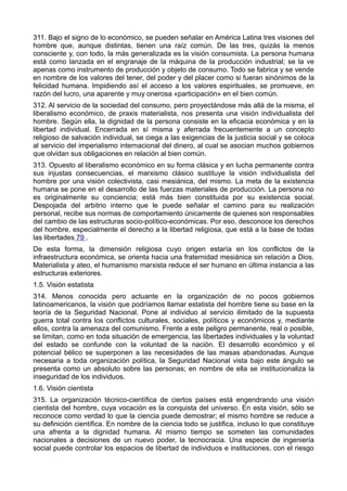311. Bajo el signo de lo económico, se pueden señalar en América Latina tres visiones del 
hombre que, aunque distintas, tienen una raíz común. De las tres, quizás la menos 
consciente y, con todo, la más generalizada es la visión consumista. La persona humana 
está como lanzada en el engranaje de la máquina de la producción industrial; se la ve 
apenas como instrumento de producción y objeto de consumo. Todo se fabrica y se vende 
en nombre de los valores del tener, del poder y del placer como si fueran sinónimos de la 
felicidad humana. Impidiendo así el acceso a los valores espirituales, se promueve, en 
razón del lucro, una aparente y muy onerosa «participación» en el bien común. 
312. Al servicio de la sociedad del consumo, pero proyectándose más allá de la misma, el 
liberalismo económico, de praxis materialista, nos presenta una visión individualista del 
hombre. Según ella, la dignidad de la persona consiste en la eficacia económica y en la 
libertad individual. Encerrada en sí misma y aferrada frecuentemente a un concepto 
religioso de salvación individual, se ciega a las exigencias de la justicia social y se coloca 
al servicio del imperialismo internacional del dinero, al cual se asocian muchos gobiernos 
que olvidan sus obligaciones en relación al bien común. 
313. Opuesto al liberalismo económico en su forma clásica y en lucha permanente contra 
sus injustas consecuencias, el marxismo clásico sustituye la visión individualista del 
hombre por una visión colectivista, casi mesiánica, del mismo. La meta de la existencia 
humana se pone en el desarrollo de las fuerzas materiales de producción. La persona no 
es originalmente su conciencia; está más bien constituida por su existencia social. 
Despojada del arbitrio interno que le puede señalar el camino para su realización 
personal, recibe sus normas de comportamiento únicamente de quienes son responsables 
del cambio de las estructuras socio-político-económicas. Por eso, desconoce los derechos 
del hombre, especialmente el derecho a la libertad religiosa, que está a la base de todas 
las libertades 79 . 
De esta forma, la dimensión religiosa cuyo origen estaría en los conflictos de la 
infraestructura económica, se orienta hacia una fraternidad mesiánica sin relación a Dios. 
Materialista y ateo, el humanismo marxista reduce el ser humano en última instancia a las 
estructuras exteriores. 
1.5. Visión estatista 
314. Menos conocida pero actuante en la organización de no pocos gobiernos 
latinoamericanos, la visión que podríamos llamar estatista del hombre tiene su base en la 
teoría de la Seguridad Nacional. Pone al individuo al servicio ilimitado de la supuesta 
guerra total contra los conflictos culturales, sociales, políticos y económicos y, mediante 
ellos, contra la amenaza del comunismo. Frente a este peligro permanente, real o posible, 
se limitan, como en toda situación de emergencia, las libertades individuales y la voluntad 
del estado se confunde con la voluntad de la nación. El desarrollo económico y el 
potencial bélico se superponen a las necesidades de las masas abandonadas. Aunque 
necesaria a toda organización política, la Seguridad Nacional vista bajo este ángulo se 
presenta como un absoluto sobre las personas; en nombre de ella se institucionaliza la 
inseguridad de los individuos. 
1.6. Visión cientista 
315. La organización técnico-científica de ciertos países está engendrando una visión 
cientista del hombre, cuya vocación es la conquista del universo. En esta visión, sólo se 
reconoce como verdad lo que la ciencia puede demostrar; el mismo hombre se reduce a 
su definición científica. En nombre de la ciencia todo se justifica, incluso lo que constituye 
una afrenta a la dignidad humana. Al mismo tiempo se someten las comunidades 
nacionales a decisiones de un nuevo poder, la tecnocracia. Una especie de ingeniería 
social puede controlar los espacios de libertad de individuos e instituciones, con el riesgo 
 