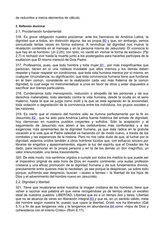 de reducirlos a meros elementos de cálculo. 
2. Reflexión doctrinal 
2.1. Proclamación fundamental 
316. Es grave obligación nuestra proclamar, ante los hermanos de América Latina, la 
dignidad que a todos, sin distinción alguna, les es propia 80 y que, sin embargo, vemos 
conculcada tantas veces en forma extrema. A reivindicar tal dignidad nos mueve la 
revelación contenida en el mensaje y en la persona misma de Jesucristo: Él «conocía lo 
que hay en el hombre» (Jn 2,25); con todo, no vaciló en «tomar la forma de esclavo» (Flp 
2,7) ni rechazó vivir hasta la muerte junto a los postergados para hacerlos partícipes de la 
exaltación que Él mismo mereció de Dios Padre. 
317. Profesamos, pues, que todo hombre y toda mujer 81 , por más insignificantes que 
parezcan, tienen en sí una nobleza inviolable que ellos mismos y los demás deben 
respetar y hacer respetar sin condiciones; que toda vida humana merece por sí misma, en 
cualquier circunstancia, su dignificación; que toda convivencia humana tiene que fundarse 
en el bien común, consistente en la realización cada vez más fraterna de la común 
dignidad, lo cual exige no instrumentalizar a unos en favor de otros y estar dispuestos a 
sacrificar aun bienes particulares. 
318. Condenamos todo menosprecio, reducción o atropello de las personas y de sus 
derechos inalienables; todo atentado contra la vida humana, desde la oculta en el seno 
materno, hasta la que se juzga como inútil y la que se está agotando en la ancianidad; 
toda violación o degradación de la convivencia entre los individuos, los grupos sociales y 
las naciones. 
319. Es cierto que el misterio del hombre sólo se ilumina perfectamente por la fe en 
Jesucristo 82 , que ha sido para América Latina fuente histórica del anhelo de dignidad, 
hoy clamoroso en nuestros pueblos creyentes y sufridos. Sólo la aceptación y el 
seguimiento de Jesucristo nos abren a las certidumbres más confortantes y a las 
exigencias más apremiantes de la dignidad humana, ya que ésta radica en la gratuita 
vocación a la vida que el Padre celestial va haciendo oír de modo nuevo, a través de los 
combates y las esperanzas de la historia. Pero no nos cabe duda de que, al luchar por la 
dignidad, estamos unidos también a otros hombres lúcidos que, con esfuerzo sincero por 
librarse de engaños y apasionamientos, siguen la luz del espíritu que el Creador les ha 
dado, para reconocer en la propia persona y en la de los demás un don magnífico, un 
valor irrenunciable, una tarea trascendente. 
320. De este modo, nos sentimos urgidos a cumplir por todos los medios lo que puede ser 
el imperativo original de esta hora de Dios en nuestro continente; una audaz profesión 
cristiana y una eficaz promoción de la dignidad humana y de sus fundamentos divinos, 
precisamente entre quienes más lo necesitan, ya sea porque la desprecian, ya sobre todo 
porque, sufriendo ese desprecio, buscan —acaso a tientas— la libertad de los hijos de 
Dios y el advenimiento del hombre nuevo en Jesucristo. 
2.2. Dignidad y libertad 
321. Tiene que revalorarse entre nosotros la imagen cristiana de los hombres; tiene que 
volver a razonar esa palabra en que viene recogiéndose ya de tiempo atrás un excelso 
ideal de nuestros pueblos: LIBERTAD. Libertad que es a un tiempo don y tarea. Libertad 
que no se alcanza de veras sin liberación integral 83 y que es, en un sentido válido, meta 
del hombre según nuestra fe, puesto que «para la libertad, Cristo nos ha liberado» (Gál 
5,1) a fin de que tengamos vida y la tengamos en abundancia 84 como «hijos de Dios y 
coherederos con el mismo Cristo» (Rom 8,17). 
 
