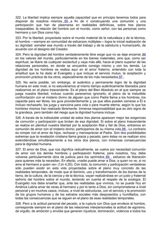 322. La libertad implica siempre aquella capacidad que en principio tenemos todos para 
disponer de nosotros mismos 85 a fin de ir construyendo una comunión y una 
participación que han de plasmarse en realidades definitivas, sobre tres planos 
inseparables: la relación del hombre con el mundo, como señor; con las personas como 
hermano y con Dios como hijo. 
323. Por la libertad, proyectada sobre el mundo material de la naturaleza y de la técnica, 
el hombre —siempre en comunidad de esfuerzos múltiples— logra la inicial realización de 
su dignidad: someter ese mundo a través del trabajo y de la sabiduría y humanizarlo, de 
acuerdo con el designio del Creador. 
324. Pero la dignidad del hombre verdaderamente libre exige que no se deje encerrar 86 
en los valores del mundo, particularmente en los bienes materiales, sino que, como ser 
espiritual, se libere de cualquier esclavitud y vaya más allá, hacia el plano superior de las 
relaciones personales, en donde se encuentra consigo mismo y con los demás. La 
dignidad de los hombres se realiza aquí en el amor fraterno, entendido con toda la 
amplitud que la ha dado el Evangelio y que incluye el servicio mutuo, la aceptación y 
promoción práctica de los otros, especialmente de los más necesitados 87 . 
325. No sería posible, sin embargo, el auténtico y permanente logro de la dignidad 
humana en este nivel, si no estuviéramos al mismo tiempo auténticamente liberados para 
realizarnos en el plano trascendente. Es el plano del Bien Absoluto en el que siempre se 
juega nuestra libertad, incluso cuando parecemos ignorarlo; el plano de la ineludible 
confrontación con el misterio divino de alguien que como Padre llama a los hombres, los 
capacita para ser libres, los guía providentemente y, ya que ellos pueden cerrarse a Él e 
incluso rechazarlo, los juzga y sanciona para vida o para muerte eterna, según lo que los 
hombres mismos han realizado libremente. Inmensa responsabilidad que es otro signo de 
la grandeza, pero también del riesgo que la dignidad humana incluye. 
326. A través de la indisoluble unidad de estos tres planos aparecen mejor las exigencias 
de comunión y participación que brotan de esa dignidad. Si sobre el plano trascendente 
se realiza en plenitud nuestra libertad por la aceptación filial y fiel de Dios, entramos en 
comunión de amor con el misterio divino; participamos de su misma vida 88 . Lo contrario 
es romper con el amor de hijos, rechazar y menospreciar al Padre. Son dos posibilidades 
extremas que la revelación cristiana llama gracia y pecado; pero éstas no se realizan sino 
extendiéndose simultáneamente a los otros dos planos, con inmensas consecuencias 
para la dignidad humana. 
327. El amor de Dios, que nos dignifica radicalmente, se vuelve por necesidad comunión 
de amor con los demás hombres y participación fraterna; para nosotros, hoy, debe 
volverse particularmente obra de justicia para los oprimidos 89 , esfuerzo de liberación 
para quienes más la necesitan. En efecto, «nadie puede amar a Dios, a quien no ve, si no 
ama al hermano a quien ve» (1Jn 4,20). Con todo, la comunión y participación verdaderas 
sólo pueden existir en esta vida proyectadas sobre el plano muy concreto de las 
realidades temporales, de modo que el dominio, uso y transformación de los bienes de la 
tierra, de la cultura, de la ciencia y de la técnica, vayan realizándose en un justo y fraternal 
señorío del hombre sobre el mundo, teniendo en cuenta el respeto de la ecología. El 
Evangelio nos debe enseñar que, ante las realidades que vivimos, no se puede hoy en 
América Latina amar de veras al hermano y por lo tanto a Dios, sin comprometerse a nivel 
personal y en muchos casos, incluso, a nivel de estructuras, con el servicio y la promoción 
de los grupos humanos y de los estratos sociales más desposeídos y humillados, con 
todas las consecuencias que se siguen en el plano de esas realidades temporales. 
328. Pero a la actitud personal del pecado, a la ruptura con Dios que envilece al hombre, 
corresponde siempre en el plano de las relaciones interpersonales la actitud de egoísmo, 
de orgullo, de ambición y envidia que generan injusticia, dominación, violencia a todos los 
 