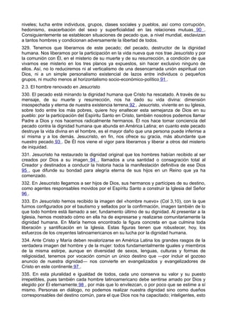 niveles; lucha entre individuos, grupos, clases sociales y pueblos, así como corrupción, 
hedonismo, exacerbación del sexo y superficialidad en las relaciones mutuas 90 . 
Consiguientemente se establecen situaciones de pecado que, a nivel mundial, esclavizan 
a tantos hombres y condicionan adversamente la libertad de todos. 
329. Tenemos que liberarnos de este pecado; del pecado, destructor de la dignidad 
humana. Nos liberamos por la participación en la vida nueva que nos trae Jesucristo y por 
la comunión con Él, en el misterio de su muerte y de su resurrección, a condición de que 
vivamos ese misterio en los tres planos ya expuestos, sin hacer exclusivo ninguno de 
ellos. Así, no lo reduciremos ni al verticalismo de una desencarnada unión espiritual con 
Dios, ni a un simple personalismo existencial de lazos entre individuos o pequeños 
grupos, ni mucho menos al horizontalismo socio-económico-político 91 . 
2.3. El hombre renovado en Jesucristo 
330. El pecado está minando la dignidad humana que Cristo ha rescatado. A través de su 
mensaje, de su muerte y resurrección, nos ha dado su vida divina: dimensión 
insospechada y eterna de nuestra existencia terrena 92 . Jesucristo, viviente en su Iglesia, 
sobre todo entre los más pobres, quiere hoy enaltecer esta semejanza de Dios en su 
pueblo: por la participación del Espíritu Santo en Cristo, también nosotros podemos llamar 
Padre a Dios y nos hacemos radicalmente hermanos. Él nos hace tomar conciencia del 
pecado contra la dignidad humana que abunda en América Latina; en cuanto este pecado 
destruye la vida divina en el hombre, es el mayor daño que una persona puede inferirse a 
sí misma y a los demás. Jesucristo, en fin, nos ofrece su gracia, más abundante que 
nuestro pecado 93 . De Él nos viene el vigor para liberarnos y liberar a otros del misterio 
de iniquidad. 
331. Jesucristo ha restaurado la dignidad original que los hombres habían recibido al ser 
creados por Dios a su imagen 94 , llamados a una santidad o consagración total al 
Creador y destinados a conducir la historia hacia la manifestación definitiva de ese Dios 
95 , que difunde su bondad para alegría eterna de sus hijos en un Reino que ya ha 
comenzado. 
332. En Jesucristo llegamos a ser hijos de Dios, sus hermanos y partícipes de su destino, 
como agentes responsables movidos por el Espíritu Santo a construir la Iglesia del Señor 
96 . 
333. En Jesucristo hemos recibido la imagen del «hombre nuevo» (Col 3,10), con la que 
fuimos configurados por el bautismo y sellados por la confirmación, imagen también de lo 
que todo hombre está llamado a ser, fundamento último de su dignidad. Al presentar a la 
Iglesia, hemos mostrado cómo en ella ha de expresarse y realizarse comunitariamente la 
dignidad humana. En María hemos encontrado la figura concreta en que culmina toda 
liberación y santificación en la Iglesia. Estas figuras tienen que robustecer, hoy, los 
esfuerzos de los creyentes latinoamericanos en su lucha por la dignidad humana. 
334. Ante Cristo y María deben revalorizarse en América Latina los grandes rasgos de la 
verdadera imagen del hombre y de la mujer: todos fundamentalmente iguales y miembros 
de la misma estirpe, aunque en diversidad de sexos, lenguas, culturas y formas de 
religiosidad, tenemos por vocación común un único destino que —por incluir el gozoso 
anuncio de nuestra dignidad— nos convierte en evangelizados y evangelizadores de 
Cristo en este continente 97 . 
335. En esta pluralidad e igualdad de todos, cada uno conserva su valor y su puesto 
irrepetibles, pues también cada hombre latinoamericano debe sentirse amado por Dios y 
elegido por Él eternamente 98 , por más que lo envilezcan, o por poco que se estime a sí 
mismo. Personas en diálogo, no podemos realizar nuestra dignidad sino como dueños 
corresponsables del destino común, para el que Dios nos ha capacitado; inteligentes, esto 
 