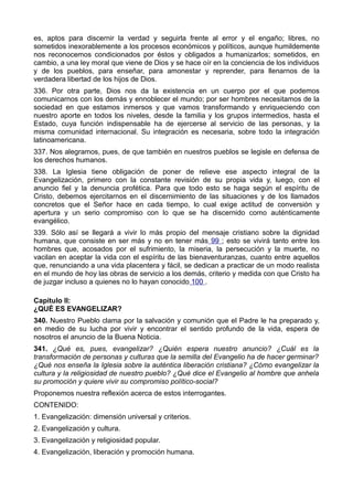 es, aptos para discernir la verdad y seguirla frente al error y el engaño; libres, no 
sometidos inexorablemente a los procesos económicos y políticos, aunque humildemente 
nos reconocemos condicionados por éstos y obligados a humanizarlos; sometidos, en 
cambio, a una ley moral que viene de Dios y se hace oír en la conciencia de los individuos 
y de los pueblos, para enseñar, para amonestar y reprender, para llenarnos de la 
verdadera libertad de los hijos de Dios. 
336. Por otra parte, Dios nos da la existencia en un cuerpo por el que podemos 
comunicarnos con los demás y ennoblecer el mundo; por ser hombres necesitamos de la 
sociedad en que estamos inmersos y que vamos transformando y enriqueciendo con 
nuestro aporte en todos los niveles, desde la familia y los grupos intermedios, hasta el 
Estado, cuya función indispensable ha de ejercerse al servicio de las personas, y la 
misma comunidad internacional. Su integración es necesaria, sobre todo la integración 
latinoamericana. 
337. Nos alegramos, pues, de que también en nuestros pueblos se legisle en defensa de 
los derechos humanos. 
338. La Iglesia tiene obligación de poner de relieve ese aspecto integral de la 
Evangelización, primero con la constante revisión de su propia vida y, luego, con el 
anuncio fiel y la denuncia profética. Para que todo esto se haga según el espíritu de 
Cristo, debemos ejercitarnos en el discernimiento de las situaciones y de los llamados 
concretos que el Señor hace en cada tiempo, lo cual exige actitud de conversión y 
apertura y un serio compromiso con lo que se ha discernido como auténticamente 
evangélico. 
339. Sólo así se llegará a vivir lo más propio del mensaje cristiano sobre la dignidad 
humana, que consiste en ser más y no en tener más 99 ; esto se vivirá tanto entre los 
hombres que, acosados por el sufrimiento, la miseria, la persecución y la muerte, no 
vacilan en aceptar la vida con el espíritu de las bienaventuranzas, cuanto entre aquellos 
que, renunciando a una vida placentera y fácil, se dedican a practicar de un modo realista 
en el mundo de hoy las obras de servicio a los demás, criterio y medida con que Cristo ha 
de juzgar incluso a quienes no lo hayan conocido 100 . 
Capítulo II: 
¿QUÉ ES EVANGELIZAR? 
340. Nuestro Pueblo clama por la salvación y comunión que el Padre le ha preparado y, 
en medio de su lucha por vivir y encontrar el sentido profundo de la vida, espera de 
nosotros el anuncio de la Buena Noticia. 
341. ¿Qué es, pues, evangelizar? ¿Quién espera nuestro anuncio? ¿Cuál es la 
transformación de personas y culturas que la semilla del Evangelio ha de hacer germinar? 
¿Qué nos enseña la Iglesia sobre la auténtica liberación cristiana? ¿Cómo evangelizar la 
cultura y la religiosidad de nuestro pueblo? ¿Qué dice el Evangelio al hombre que anhela 
su promoción y quiere vivir su compromiso político-social? 
Proponemos nuestra reflexión acerca de estos interrogantes. 
CONTENIDO: 
1. Evangelización: dimensión universal y criterios. 
2. Evangelización y cultura. 
3. Evangelización y religiosidad popular. 
4. Evangelización, liberación y promoción humana. 
 