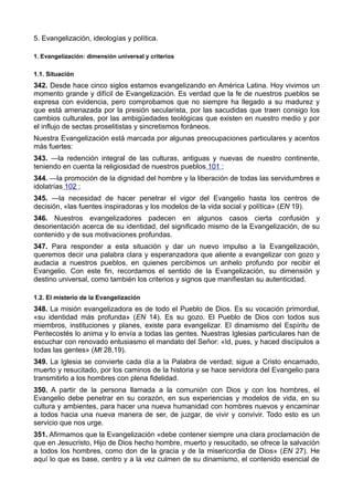 5. Evangelización, ideologías y política. 
1. Evangelización: dimensión universal y criterios 
1.1. Situación 
342. Desde hace cinco siglos estamos evangelizando en América Latina. Hoy vivimos un 
momento grande y difícil de Evangelización. Es verdad que la fe de nuestros pueblos se 
expresa con evidencia, pero comprobamos que no siempre ha llegado a su madurez y 
que está amenazada por la presión secularista, por las sacudidas que traen consigo los 
cambios culturales, por las ambigüedades teológicas que existen en nuestro medio y por 
el influjo de sectas proselitistas y sincretismos foráneos. 
Nuestra Evangelización está marcada por algunas preocupaciones particulares y acentos 
más fuertes: 
343. —la redención integral de las culturas, antiguas y nuevas de nuestro continente, 
teniendo en cuenta la religiosidad de nuestros pueblos 101 ; 
344. —la promoción de la dignidad del hombre y la liberación de todas las servidumbres e 
idolatrías 102 ; 
345. —la necesidad de hacer penetrar el vigor del Evangelio hasta los centros de 
decisión, «las fuentes inspiradoras y los modelos de la vida social y política» (EN 19). 
346. Nuestros evangelizadores padecen en algunos casos cierta confusión y 
desorientación acerca de su identidad, del significado mismo de la Evangelización, de su 
contenido y de sus motivaciones profundas. 
347. Para responder a esta situación y dar un nuevo impulso a la Evangelización, 
queremos decir una palabra clara y esperanzadora que aliente a evangelizar con gozo y 
audacia a nuestros pueblos, en quienes percibimos un anhelo profundo por recibir el 
Evangelio. Con este fin, recordamos el sentido de la Evangelización, su dimensión y 
destino universal, como también los criterios y signos que manifiestan su autenticidad. 
1.2. El misterio de la Evangelización 
348. La misión evangelizadora es de todo el Pueblo de Dios. Es su vocación primordial, 
«su identidad más profunda» (EN 14). Es su gozo. El Pueblo de Dios con todos sus 
miembros, instituciones y planes, existe para evangelizar. El dinamismo del Espíritu de 
Pentecostés lo anima y lo envía a todas las gentes. Nuestras Iglesias particulares han de 
escuchar con renovado entusiasmo el mandato del Señor: «Id, pues, y haced discípulos a 
todas las gentes» (Mt 28,19). 
349. La Iglesia se convierte cada día a la Palabra de verdad; sigue a Cristo encarnado, 
muerto y resucitado, por los caminos de la historia y se hace servidora del Evangelio para 
transmitirlo a los hombres con plena fidelidad. 
350. A partir de la persona llamada a la comunión con Dios y con los hombres, el 
Evangelio debe penetrar en su corazón, en sus experiencias y modelos de vida, en su 
cultura y ambientes, para hacer una nueva humanidad con hombres nuevos y encaminar 
a todos hacia una nueva manera de ser, de juzgar, de vivir y convivir. Todo esto es un 
servicio que nos urge. 
351. Afirmamos que la Evangelización «debe contener siempre una clara proclamación de 
que en Jesucristo, Hijo de Dios hecho hombre, muerto y resucitado, se ofrece la salvación 
a todos los hombres, como don de la gracia y de la misericordia de Dios» (EN 27). He 
aquí lo que es base, centro y a la vez culmen de su dinamismo, el contenido esencial de 
 