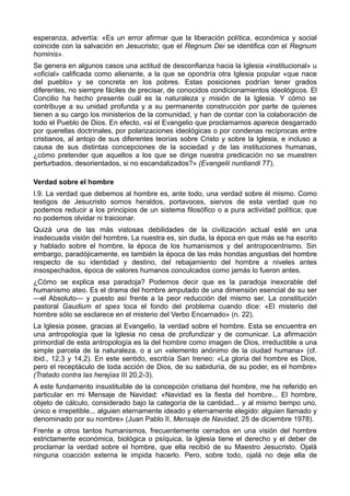 esperanza, advertía: «Es un error afirmar que la liberación política, económica y social 
coincide con la salvación en Jesucristo; que el Regnum Dei se identifica con el Regnum 
hominis». 
Se genera en algunos casos una actitud de desconfianza hacia la Iglesia «institucional» u 
«oficial» calificada como alienante, a la que se opondría otra Iglesia popular «que nace 
del pueblo» y se concreta en los pobres. Estas posiciones podrían tener grados 
diferentes, no siempre fáciles de precisar, de conocidos condicionamientos ideológicos. El 
Concilio ha hecho presente cuál es la naturaleza y misión de la Iglesia. Y cómo se 
contribuye a su unidad profunda y a su permanente construcción por parte de quienes 
tienen a su cargo los ministerios de la comunidad, y han de contar con la colaboración de 
todo el Pueblo de Dios. En efecto, «si el Evangelio que proclamamos aparece desgarrado 
por querellas doctrinales, por polarizaciones ideológicas o por condenas recíprocas entre 
cristianos, al antojo de sus diferentes teorías sobre Cristo y sobre la Iglesia, e incluso a 
causa de sus distintas concepciones de la sociedad y de las instituciones humanas, 
¿cómo pretender que aquellos a los que se dirige nuestra predicación no se muestren 
perturbados, desorientados, si no escandalizados?» (Evangelii nuntiandi 77). 
Verdad sobre el hombre 
I.9. La verdad que debemos al hombre es, ante todo, una verdad sobre él mismo. Como 
testigos de Jesucristo somos heraldos, portavoces, siervos de esta verdad que no 
podemos reducir a los principios de un sistema filosófico o a pura actividad política; que 
no podemos olvidar ni traicionar. 
Quizá una de las más vistosas debilidades de la civilización actual esté en una 
inadecuada visión del hombre. La nuestra es, sin duda, la época en que más se ha escrito 
y hablado sobre el hombre, la época de los humanismos y del antropocentrismo. Sin 
embargo, paradójicamente, es también la época de las más hondas angustias del hombre 
respecto de su identidad y destino, del rebajamiento del hombre a niveles antes 
insospechados, época de valores humanos conculcados como jamás lo fueron antes. 
¿Cómo se explica esa paradoja? Podemos decir que es la paradoja inexorable del 
humanismo ateo. Es el drama del hombre amputado de una dimensión esencial de su ser 
—el Absoluto— y puesto así frente a la peor reducción del mismo ser. La constitución 
pastoral Gaudium et spes toca el fondo del problema cuando dice: «El misterio del 
hombre sólo se esclarece en el misterio del Verbo Encarnado» (n. 22). 
La Iglesia posee, gracias al Evangelio, la verdad sobre el hombre. Esta se encuentra en 
una antropología que la Iglesia no cesa de profundizar y de comunicar. La afirmación 
primordial de esta antropología es la del hombre como imagen de Dios, irreductible a una 
simple parcela de la naturaleza, o a un «elemento anónimo de la ciudad humana» (cf. 
ibid., 12,3 y 14,2). En este sentido, escribía San Ireneo: «La gloria del hombre es Dios, 
pero el receptáculo de toda acción de Dios, de su sabiduría, de su poder, es el hombre» 
(Tratado contra las herejías III 20,2-3). 
A este fundamento insustituible de la concepción cristiana del hombre, me he referido en 
particular en mi Mensaje de Navidad: «Navidad es la fiesta del hombre... El hombre, 
objeto de cálculo, considerado bajo la categoría de la cantidad... y al mismo tiempo uno, 
único e irrepetible... alguien eternamente ideado y eternamente elegido: alguien llamado y 
denominado por su nombre» (Juan Pablo II, Mensaje de Navidad, 25 de diciembre 1978). 
Frente a otros tantos humanismos, frecuentemente cerrados en una visión del hombre 
estrictamente económica, biológica o psíquica, la Iglesia tiene el derecho y el deber de 
proclamar la verdad sobre el hombre, que ella recibió de su Maestro Jesucristo. Ojalá 
ninguna coacción externa le impida hacerlo. Pero, sobre todo, ojalá no deje ella de 
 