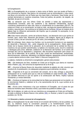 la Evangelización. 
352. La Evangelización da a conocer a Jesús como el Señor, que nos revela al Padre y 
nos comunica su Espíritu. Nos llama a la conversión que es reconciliación y vida nueva, 
nos lleva a la comunión con el Padre que nos hace hijos y hermanos. Hace brotar, por la 
caridad derramada en nuestros corazones, frutos de justicia, de perdón, de respeto, de 
dignidad, de paz en el mundo. 
353. La salvación que nos ofrece Cristo da sentido a todas las aspiraciones y 
realizaciones humanas, pero las cuestiona y las desborda infinitamente. Aunque 
«comienza ciertamente en esta vida, tiene su cumplimiento en la eternidad» (EN 27). Se 
origina en Cristo, en su encarnación, en toda su vida, «se logra de manera definitiva en su 
muerte y resurrección». Se continúa en la historia de los hombres 103 por el misterio de la 
Iglesia bajo la influencia permanente del Espíritu que la precede, la acompaña, le da 
fecundidad apostólica. 
354. Esta misma salvación, centro de la Buena Nueva, «es liberación de lo que oprime al 
hombre, pero, sobre todo, liberación del pecado y del maligno, dentro de la alegría de 
conocer a Dios y de ser conocido por Él, de verlo y de entregarse a Él» (EN 9). 
355. Sin embargo, tiene «lazos muy fuertes» con la promoción humana en sus aspectos 
de desarrollo y liberación 104 , parte integrante de la evangelización. Estos aspectos 
brotan de la riqueza misma de la salvación, de la activación de la caridad de Dios en 
nosotros a la que quedan subordinados. La Iglesia «no necesita, pues, recurrir a sistemas 
e ideologías para amar, defender, colaborar en la liberación del hombre: en el centro del 
mensaje del cual es depositaria y pregonera, ella encuentra inspiración para actuar en 
favor de la fraternidad, de la justicia, de la paz; contra las dominaciones, esclavitudes, 
discriminaciones, violencias, atentados a la libertad religiosa, agresiones contra el hombre 
y cuanto atenta contra la vida» (Juan Pablo II, Discurso inaugural III 2). 
La Iglesia, mediante su dinamismo evangelizador, genera este proceso: 
356. —Da testimonio de Dios, revelado en Cristo por el Espíritu que clama en nosotros 
Abba «Padre» 105 . Así comunica la experiencia de su fe en Él. 
357. —Anuncia la Buena Nueva de Jesucristo mediante la palabra de vida: anuncio que 
suscita la fe, la predicación y la catequesis progresiva que la alimenta y la educa. 
358. —Engendra la fe que es conversión del corazón, de la vida; entrega a Jesucristo; 
participación en su muerte para que su vida se manifieste en cada hombre 106 . Esta fe 
que también denuncia lo que se opone a la construcción del Reino, implica rupturas 
necesarias y a veces dolorosas. 
359. —Conduce al ingreso en la comunidad de los fieles que perseveran en la oración, en 
la convivencia fraterna y celebran la fe y los sacramentos de la fe, cuya cumbre es la 
Eucaristía 107 . 
360. —Envía como misioneros a los que recibieron el Evangelio, con el ansia de que 
todos los hombres sean ofrecidos a Dios y que todos los pueblos le alaben 108 . 
361. Así la Iglesia, en cada uno de sus miembros es consagrada en Cristo por el Espíritu, 
enviada a predicar la Buena Nueva a los pobres 109 y a «buscar y salvar lo que estaba 
perdido» (Lc 19,10). 
1.3. Dimensión y destino universal de la Evangelización 
362. La Evangelización ha de calar hondo en el corazón del hombre y de los pueblos; por 
eso, su dinámica busca la conversión personal y la transformación social. La 
Evangelización ha de extenderse a todas las gentes; por eso, su dinámica busca la 
 