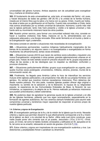 universalidad del género humano. Ambos aspectos son de actualidad para evangelizar 
hoy y mañana en América Latina. 
363. El fundamento de esta universalidad es, ante todo, el mandato del Señor: «Id, pues, 
y haced discípulos de todas las gentes» (Mt 28,19) y la unidad de la familia humana, 
creada por el mismo Dios que la salva y la marca con su gracia. Cristo, muerto por todos, 
los atrae a todos por su glorificación en el Espíritu. Cuanto más convertidos a Cristo, tanto 
más somos arrastrados por su anhelo universal de salvación. Asimismo, cuanto más vital 
sea la Iglesia particular, tanto más hará presente y visible a la Iglesia universal y más 
fuerte será su movimiento misionero hacia los otros pueblos. 
364. Nuestro primer servicio, para formar una comunidad eclesial más viva, consiste en 
hacer a nuestros cristianos más fieles, maduros en su fe, alimentándolos con una 
catequesis adecuada y una liturgia renovada. Ellos serán fermento en el mundo y darán a 
la Evangelización vigor y extensión. 
Otra tarea consiste en atender a situaciones más necesitadas de evangelización: 
365. —Situaciones permanentes: nuestros indígenas habitualmente marginados de los 
bienes de la sociedad y en algunos casos o no evangelizados o evangelizados en forma 
insuficiente; los afroamericanos, tantas veces olvidados. 
366. —Situaciones nuevas (AG 6) que nacen de cambios socio-culturales y requieren una 
nueva Evangelización: emigrantes a otros países; grandes aglomeraciones urbanas en el 
propio país; masas de todo estrato social en precaria situación de fe; grupos expuestos al 
influjo de las sectas y de las ideologías que no respetan su identidad, confunden y 
provocan divisiones. 
367. —Situaciones particularmente difíciles: grupos cuya evangelización es urgente, pero 
queda muchas veces postergada: universitarios, militares, obreros, jóvenes, mundo de la 
comunicación social, etc. 
368. Finalmente, ha llegado para América Latina la hora de intensificar los servicios 
mutuos entre Iglesias particulares y de proyectarse más allá de sus propias fronteras «ad 
gentes». Es verdad que nosotros mismos necesitamos misioneros. Pero debemos dar 
desde nuestra pobreza. Por otra parte, nuestras Iglesias pueden ofrecer algo original e 
importante; su sentido de la salvación y de la liberación, la riqueza de su religiosidad 
popular, la experiencia de las Comunidades Eclesiales de Base, la floración de sus 
ministerios, su esperanza y la alegría de su fe. Hemos realizado ya esfuerzos misioneros 
que pueden profundizarse y deben extenderse. 
369. No podemos dejar de agradecer la generosa ayuda de la Iglesia universal y en ella 
de las Iglesias hermanas, pidiendo que nos sigan acompañando, especialmente en la 
formación de agentes autóctonos. Así nos veremos siempre fortalecidos para asumir este 
compromiso universal y tendremos mayor capacidad de responder al servicio propio de 
nuestra Iglesia particular. 
1.4. Criterios y signos de Evangelización 
370. El evangelizador participa de la fe y de la misión de la Iglesia que le envía. Necesita 
criterios y signos que permitan discernir lo que efectivamente corresponde a la fe y misión 
de la Iglesia, es decir, a la voluntad de su Señor. «Mire cada cual cómo construye, pues 
nadie puede poner otro cimiento que el ya puesto, Jesucristo» (1Cor 3,10-11). «Vivid, 
pues, en Cristo, tal como le habéis recibido; enraizados y edificados en Él, apoyados en la 
fe, tal como se os enseñó, rebosando en acción de gracias» (Col 2,6-7) 110 . 
371. Estos criterios y signos son inspiradores de una evangelización auténtica y viva. Las 
distorsiones y perplejidades frenan o paralizan su dinamismo. 
 