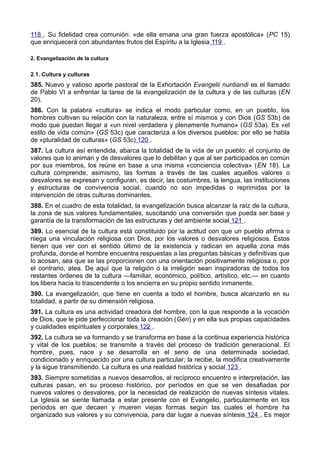 118 . Su fidelidad crea comunión: «de ella emana una gran fuerza apostólica» (PC 15) 
que enriquecerá con abundantes frutos del Espíritu a la Iglesia 119 . 
2. Evangelización de la cultura 
2.1. Cultura y culturas 
385. Nuevo y valioso aporte pastoral de la Exhortación Evangelii nuntiandi es el llamado 
de Pablo VI a enfrentar la tarea de la evangelización de la cultura y de las culturas (EN 
20). 
386. Con la palabra «cultura» se indica el modo particular como, en un pueblo, los 
hombres cultivan su relación con la naturaleza, entre sí mismos y con Dios (GS 53b) de 
modo que puedan llegar a «un nivel verdadera y plenamente humano» (GS 53a). Es «el 
estilo de vida común» (GS 53c) que caracteriza a los diversos pueblos; por ello se habla 
de «pluralidad de culturas» (GS 53c) 120 . 
387. La cultura así entendida, abarca la totalidad de la vida de un pueblo: el conjunto de 
valores que lo animan y de desvalores que lo debilitan y que al ser participados en común 
por sus miembros, los reúne en base a una misma «conciencia colectiva» (EN 18). La 
cultura comprende, asimismo, las formas a través de las cuales aquellos valores o 
desvalores se expresan y configuran, es decir, las costumbres, la lengua, las instituciones 
y estructuras de convivencia social, cuando no son impedidas o reprimidas por la 
intervención de otras culturas dominantes. 
388. En el cuadro de esta totalidad, la evangelización busca alcanzar la raíz de la cultura, 
la zona de sus valores fundamentales, suscitando una conversión que pueda ser base y 
garantía de la transformación de las estructuras y del ambiente social 121 . 
389. Lo esencial de la cultura está constituido por la actitud con que un pueblo afirma o 
niega una vinculación religiosa con Dios, por los valores o desvalores religiosos. Éstos 
tienen que ver con el sentido último de la existencia y radican en aquella zona más 
profunda, donde el hombre encuentra respuestas a las preguntas básicas y definitivas que 
lo acosan, sea que se las proporcionen con una orientación positivamente religiosa o, por 
el contrario, atea. De aquí que la religión o la irreligión sean inspiradoras de todos los 
restantes órdenes de la cultura —familiar, económico, político, artístico, etc.— en cuanto 
los libera hacia lo trascendente o los encierra en su propio sentido inmanente. 
390. La evangelización, que tiene en cuenta a todo el hombre, busca alcanzarlo en su 
totalidad, a partir de su dimensión religiosa. 
391. La cultura es una actividad creadora del hombre, con la que responde a la vocación 
de Dios, que le pide perfeccionar toda la creación (Gén) y en ella sus propias capacidades 
y cualidades espirituales y corporales 122 . 
392. La cultura se va formando y se transforma en base a la continua experiencia histórica 
y vital de los pueblos; se transmite a través del proceso de tradición generacional. El 
hombre, pues, nace y se desarrolla en el seno de una determinada sociedad, 
condicionado y enriquecido por una cultura particular; la recibe, la modifica creativamente 
y la sigue transmitiendo. La cultura es una realidad histórica y social 123 . 
393. Siempre sometidas a nuevos desarrollos, al recíproco encuentro e interpretación, las 
culturas pasan, en su proceso histórico, por períodos en que se ven desafiadas por 
nuevos valores o desvalores, por la necesidad de realización de nuevas síntesis vitales. 
La Iglesia se siente llamada a estar presente con el Evangelio, particularmente en los 
períodos en que decaen y mueren viejas formas según las cuales el hombre ha 
organizado sus valores y su convivencia, para dar lugar a nuevas síntesis 124 . Es mejor 
 