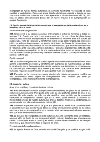 evangelizar las nuevas formas culturales en su mismo nacimiento y no cuando ya están 
crecidas y estabilizadas. Éste es el actual desafío global que enfrenta la Iglesia, ya que 
«se puede hablar con razón de una nueva época de la historia humana» (GS 54). Por 
esto, la Iglesia latinoamericana busca dar un nuevo impulso a la evangelización de 
nuestro Continente. 
2.2. Opción pastoral de la Iglesia latinoamericana: la evangelización de la propia cultura, en el 
presente y hacia el futuro 
Finalidad de la Evangelización 
394. Cristo envió a su Iglesia a anunciar el Evangelio a todos los hombres, a todos los 
pueblos 125 . Puesto que cada hombre nace en el seno de una cultura, la Iglesia busca 
alcanzar, con su acción evangelizadora, no solamente al individuo, sino a la cultura del 
pueblo 126 . Trata de «alcanzar y transformar con la fuerza del Evangelio, los criterios de 
juicio, los valores determinantes, los puntos de interés, las líneas de pensamiento, las 
fuentes inspiradoras y los modelos de vida de la humanidad, que están en contraste con 
la Palabra de Dios y con el designio de salvación. Podríamos expresar todo esto diciendo: 
lo que importa es evangelizar, no de una manera decorativa, como un barniz superficial, 
sino de manera vital en profundidad y hasta sus mismas raíces la cultura y las culturas del 
hombre» (EN 19-20). 
Opción pastoral 
395. La acción evangelizadora de nuestra Iglesia latinoamericana ha de tener como meta 
general la constante renovación y transformación evangélica de nuestra cultura. Es decir, 
la penetración por el Evangelio de los valores y criterios que la inspiran, la conversión de 
los hombres que viven según esos valores y el cambio que, para ser más plenamente 
humanas, requieren las estructuras en que aquéllos viven y se expresan. 
396. Para ello, es de primera importancia atender a la religión de nuestros pueblos, no 
sólo asumiéndola como objeto de evangelización, sino también, por estar ya 
evangelizada, como fuerza activamente evangelizadora. 
2.3. Iglesia, fe y cultura 
Amor a los pueblos y conocimiento de su cultura 
397. Para desarrollar su acción evangelizadora con realismo, la Iglesia ha de conocer la 
cultura de América Latina. Pero parte, ante todo, de una profunda actitud de amor a los 
pueblos. De esta suerte, no sólo por vía científica, sino también por la connatural 
capacidad de comprensión afectiva que da el amor, podrá conocer y discernir las 
modalidades propias de nuestra cultura, sus crisis y desafíos históricos y solidarizarse, en 
consecuencia, con ella en el seno de su historia 127 . 
398. Un criterio importante que ha de guiar a la Iglesia en su esfuerzo de conocimiento es 
el siguiente: hay que atender hacia dónde se dirige el movimiento general de la cultura 
más que a sus enclaves detenidos en el pasado; a las expresiones actualmente vigentes 
más que a las meramente folklóricas. 
399. La tarea de la evangelización de la cultura en nuestro continente debe ser enfocada 
sobre el telón de fondo de una arraigada tradición cultural, desafiada por el proceso de 
cambio cultural que América Latina y el mundo entero vienen viviendo en los tiempos 
modernos y que actualmente llega a su punto de crisis. 
Encuentro de la fe con las culturas 
400. La Iglesia, Pueblo de Dios, cuando anuncia el Evangelio y los pueblos acogen la fe, 
 