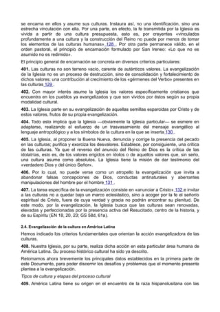 se encarna en ellos y asume sus culturas. Instaura así, no una identificación, sino una 
estrecha vinculación con ella. Por una parte, en efecto, la fe transmitida por la Iglesia es 
vivida a partir de una cultura presupuesta, esto es, por creyentes «vinculados 
profundamente a una cultura y la construcción del Reino no puede por menos de tomar 
los elementos de las culturas humanas» 128 . Por otra parte permanece válido, en el 
orden pastoral, el principio de encarnación formulado por San Ireneo: «Lo que no es 
asumido no es redimido». 
El principio general de encarnación se concreta en diversos criterios particulares: 
401. Las culturas no son terreno vacío, carente de auténticos valores. La evangelización 
de la Iglesia no es un proceso de destrucción, sino de consolidación y fortalecimiento de 
dichos valores; una contribución al crecimiento de los «gérmenes del Verbo» presentes en 
las culturas 129 . 
402. Con mayor interés asume la Iglesia los valores específicamente cristianos que 
encuentra en los pueblos ya evangelizados y que son vividos por éstos según su propia 
modalidad cultural. 
403. La Iglesia parte en su evangelización de aquellas semillas esparcidas por Cristo y de 
estos valores, frutos de su propia evangelización. 
404. Todo esto implica que la Iglesia —obviamente la Iglesia particular— se esmere en 
adaptarse, realizando el esfuerzo de un trasvasamiento del mensaje evangélico al 
lenguaje antropológico y a los símbolos de la cultura en la que se inserta 130 . 
405. La Iglesia, al proponer la Buena Nueva, denuncia y corrige la presencia del pecado 
en las culturas; purifica y exorciza los desvalores. Establece, por consiguiente, una crítica 
de las culturas. Ya que el reverso del anuncio del Reino de Dios es la crítica de las 
idolatrías, esto es, de los valores erigidos en ídolos o de aquellos valores que, sin serlo, 
una cultura asume como absolutos. La Iglesia tiene la misión de dar testimonio del 
«verdadero Dios y del único Señor». 
406. Por lo cual, no puede verse como un atropello la evangelización que invita a 
abandonar falsas concepciones de Dios, conductas antinaturales y aberrantes 
manipulaciones del hombre por el hombre 131 . 
407. La tarea específica de la evangelización consiste en «anunciar a Cristo» 132 e invitar 
a las culturas no a quedar bajo un marco eclesiástico, sino a acoger por la fe el señorío 
espiritual de Cristo, fuera de cuya verdad y gracia no podrán encontrar su plenitud. De 
este modo, por la evangelización, la Iglesia busca que las culturas sean renovadas, 
elevadas y perfeccionadas por la presencia activa del Resucitado, centro de la historia, y 
de su Espíritu (EN 18, 20, 23; GS 58d, 61a). 
2.4. Evangelización de la cultura en América Latina 
Hemos indicado los criterios fundamentales que orientan la acción evangelizadora de las 
culturas. 
408. Nuestra Iglesia, por su parte, realiza dicha acción en esta particular área humana de 
América Latina. Su proceso histórico cultural ha sido ya descrito. 
Retomamos ahora brevemente los principales datos establecidos en la primera parte de 
este Documento, para poder discernir los desafíos y problemas que el momento presente 
plantea a la evangelización. 
Tipos de cultura y etapas del proceso cultural 
409. América Latina tiene su origen en el encuentro de la raza hispanolusitana con las 
 