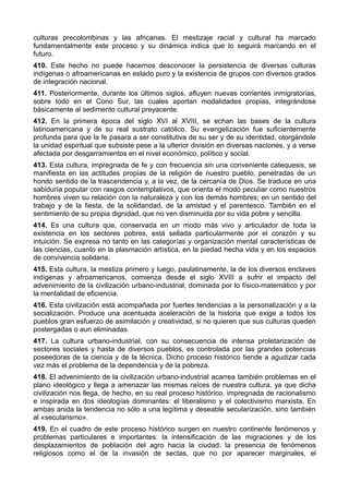 culturas precolombinas y las africanas. El mestizaje racial y cultural ha marcado 
fundamentalmente este proceso y su dinámica indica que lo seguirá marcando en el 
futuro. 
410. Este hecho no puede hacernos desconocer la persistencia de diversas culturas 
indígenas o afroamericanas en estado puro y la existencia de grupos con diversos grados 
de integración nacional. 
411. Posteriormente, durante los últimos siglos, afluyen nuevas corrientes inmigratorias, 
sobre todo en el Cono Sur, las cuales aportan modalidades propias, integrándose 
básicamente al sedimento cultural preyacente. 
412. En la primera época del siglo XVI al XVIII, se echan las bases de la cultura 
latinoamericana y de su real sustrato católico. Su evangelización fue suficientemente 
profunda para que la fe pasara a ser constitutiva de su ser y de su identidad, otorgándole 
la unidad espiritual que subsiste pese a la ulterior división en diversas naciones, y a verse 
afectada por desgarramientos en el nivel económico, político y social. 
413. Esta cultura, impregnada de fe y con frecuencia sin una conveniente catequesis, se 
manifiesta en las actitudes propias de la religión de nuestro pueblo, penetradas de un 
hondo sentido de la trascendencia y, a la vez, de la cercanía de Dios. Se traduce en una 
sabiduría popular con rasgos contemplativos, que orienta el modo peculiar como nuestros 
hombres viven su relación con la naturaleza y con los demás hombres; en un sentido del 
trabajo y de la fiesta, de la solidaridad, de la amistad y el parentesco. También en el 
sentimiento de su propia dignidad, que no ven disminuida por su vida pobre y sencilla. 
414. Es una cultura que, conservada en un modo más vivo y articulador de toda la 
existencia en los sectores pobres, está sellada particularmente por el corazón y su 
intuición. Se expresa no tanto en las categorías y organización mental características de 
las ciencias, cuanto en la plasmación artística, en la piedad hecha vida y en los espacios 
de convivencia solidaria. 
415. Esta cultura, la mestiza primero y luego, paulatinamente, la de los diversos enclaves 
indígenas y afroamericanos, comienza desde el siglo XVIII a sufrir el impacto del 
advenimiento de la civilización urbano-industrial, dominada por lo físico-matemático y por 
la mentalidad de eficiencia. 
416. Esta civilización está acompañada por fuertes tendencias a la personalización y a la 
socialización. Produce una acentuada aceleración de la historia que exige a todos los 
pueblos gran esfuerzo de asimilación y creatividad, si no quieren que sus culturas queden 
postergadas o aun eliminadas. 
417. La cultura urbano-industrial, con su consecuencia de intensa proletarización de 
sectores sociales y hasta de diversos pueblos, es controlada por las grandes potencias 
poseedoras de la ciencia y de la técnica. Dicho proceso histórico tiende a agudizar cada 
vez más el problema de la dependencia y de la pobreza. 
418. El advenimiento de la civilización urbano-industrial acarrea también problemas en el 
plano ideológico y llega a amenazar las mismas raíces de nuestra cultura, ya que dicha 
civilización nos llega, de hecho, en su real proceso histórico, impregnada de racionalismo 
e inspirada en dos ideologías dominantes: el liberalismo y el colectivismo marxista. En 
ambas anida la tendencia no sólo a una legítima y deseable secularización, sino también 
al «secularismo». 
419. En el cuadro de este proceso histórico surgen en nuestro continente fenómenos y 
problemas particulares e importantes: la intensificación de las migraciones y de los 
desplazamientos de población del agro hacia la ciudad; la presencia de fenómenos 
religiosos como el de la invasión de sectas, que no por aparecer marginales, el 
 