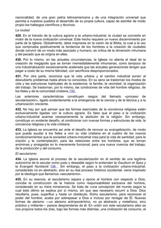 nacionalidad, de una gran patria latinoamericana y de una integración universal que 
permita a nuestros pueblos el desarrollo de su propia cultura, capaz de asimilar de modo 
propio los hallazgos científicos y técnicos. 
La ciudad 
429. En el tránsito de la cultura agraria a la urbano-industrial, la ciudad se convierte en 
motor de la nueva civilización universal. Este hecho requiere un nuevo discernimiento por 
parte de la Iglesia. Globalmente, debe inspirarse en la visión de la Biblia, la cual a la vez 
que comprueba positivamente la tendencia de los hombres a la creación de ciudades 
donde convivir de un modo más asociado y humano, es crítica de la dimensión inhumana 
y del pecado que se origina en ellas. 
430. Por lo mismo, en las actuales circunstancias, la Iglesia no alienta el ideal de la 
creación de megápolis que se tornan irremediablemente inhumanas, como tampoco de 
una industrialización excesivamente acelerada que las actuales generaciones tengan que 
pagar a costo de su misma felicidad, con sacrificios desproporcionados. 
431. Por otra parte, reconoce que la vida urbana y el cambio industrial ponen al 
descubierto problemas hasta ahora no conocidos. En su seno se trastornan los modos de 
vida y las estructuras habituales de la existencia: la familia, la vecindad, la organización 
del trabajo. Se trastornan, por lo mismo, las condiciones de vida del hombre religioso, de 
los fieles y de la comunidad cristiana 133 . 
Las anteriores características constituyen rasgos del llamado «proceso de 
secularización», ligado evidentemente a la emergencia de la ciencia y de la técnica y a la 
urbanización creciente. 
432. No hay por qué pensar que las formas esenciales de la conciencia religiosa estén 
exclusivamente ligadas con la cultura agraria. Es falso que el paso a la civilización 
urbano-industrial acarrea necesariamente la abolición de la religión. Sin embargo, 
constituye un evidente desafío, al condicionar con nuevas formas y estructuras de vida, la 
conciencia religiosa y la vida cristiana. 
433. La Iglesia se encuentra así ante el desafío de renovar su evangelización, de modo 
que pueda ayudar a los fieles a vivir su vida cristiana en el cuadro de los nuevos 
condicionamientos que la sociedad urbano-industrial crea para la vida de santidad; para la 
oración y la contemplación; para las relaciones entre los hombres, que se tornan 
anónimas y arraigadas en lo meramente funcional; para una nueva vivencia del trabajo, 
de la producción y del consumo. 
El secularismo 
434. La Iglesia asume el proceso de la secularización en el sentido de una legítima 
autonomía de lo secular como justo y deseable según lo entienden la Gaudium et Spes y 
la Evangelii Nuntiandi 134 . Sin embargo, el paso a la civilización urbano-industrial, 
considerado no en abstracto, sino en su real proceso histórico occidental, viene inspirado 
por la ideología que llamamos «secularismo». 
435. En su esencia, el secularismo separa y opone al hombre con respecto a Dios; 
concibe la construcción de la historia como responsabilidad exclusiva del hombre, 
considerado en su mera inmanencia. Se trata de «una concepción del mundo según la 
cual éste último se explica por sí mismo, sin que sea necesario recurrir a Dios: Dios 
resultaría, pues, superfluo y hasta un obstáculo. Dicho secularismo, para reconocer el 
poder del hombre, acaba por sobrepasar a Dios e incluso por renegar de Él. Nuevas 
formas de ateísmo —un ateísmo antropocéntrico, no ya abstracto y metafísico, sino 
práctico y militante— parece desprenderse de él. En unión con este secularismo ateo se 
nos propone todos los días, bajo las formas más distintas, una civilización de consumo, el 
 