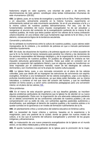 hedonismo erigido en valor supremo, una voluntad de poder y de dominio, de 
discriminaciones de todo género: constituyen otras tantas inclinaciones inhumanas de 
este «humanismo» (EN 55). 
436. La Iglesia, pues, en su tarea de evangelizar y suscitar la fe en Dios, Padre providente 
y en Jesucristo, activamente presente en la historia humana, experimenta un 
enfrentamiento radical con este movimiento secularista. Ve en él una amenaza a la fe y a 
la misma cultura de nuestros pueblos latinoamericanos. Por eso, uno de los 
fundamentales cometidos del nuevo impulso evangelizador ha de ser actualizar y 
reorganizar el anuncio del contenido de la evangelización partiendo de la misma fe de 
nuestros pueblos, de modo que éstos puedan asumir los valores de la nueva civilización 
urbano-industrial, en una síntesis vital cuyo fundamento siga siendo la fe en Dios y no el 
ateísmo, consecuencia lógica de la tendencia secularista. 
Conversión y estructuras 
Se ha señalado la incoherencia entre la cultura de nuestros pueblos, cuyos valores están 
impregnados de fe cristiana, y la condición de pobreza en que a menudo permanecen 
retenidos injustamente. 
437. Sin duda, las situaciones de injusticia y de pobreza aguda son un índice acusador de 
que la fe no ha tenido la fuerza necesaria para penetrar los criterios y las decisiones de 
los sectores responsables del liderazgo ideológico y de la organización de la convivencia 
social y económica de nuestros pueblos. En pueblos de arraigada fe cristiana se han 
impuesto estructuras generadoras de injusticia. Éstas que están en conexión con el 
proceso de expansión del capitalismo liberal y que en algunas partes se transforman en 
otras inspiradas por el colectivismo marxista, nacen de las ideologías de culturas 
dominantes y son incoherentes con la fe propia de nuestra cultura popular. 
438. La Iglesia llama, pues, a una renovada conversión en el plano de los valores 
culturales, para que desde allí se impregnen las estructuras de convivencia con espíritu 
evangélico. Al llamar a una revitalización de los valores evangélicos, urge a una rápida y 
profunda transformación de las estructuras, ya que éstas están llamadas, por su misma 
naturaleza, a contener el mal que nace del corazón del hombre, y que se manifiesta 
también en forma social y a servir como condiciones pedagógicas para una conversión 
interior, en el plano de los valores 135 . 
Otros problemas 
439. En el marco de esta situación general y de sus desafíos globales, se inscriben 
algunos problemas particulares de importancia que la Iglesia ha de atender en su nuevo 
impulso evangelizador. Éstos son: la organización de una adecuada catequesis partiendo 
de un debido conocimiento de las condiciones culturales de nuestros pueblos y de una 
compenetración con su estilo de vida, con suficientes agentes pastorales autóctonos y 
diversificados, que satisfagan el derecho de nuestros pueblos y de nuestros pobres a no 
quedar sumidos en la ignorancia o en niveles de formación rudimentarios de su fe. 
440. Un planteamiento crítico y constructivo del sistema educativo en América Latina. 
441. La necesidad de trazar criterios y caminos, basados en la experiencia y la 
imaginación, para una pastoral de la ciudad, donde se gestan los nuevos modos de 
cultura, a la vez que el aumento del esfuerzo evangelizador y promotor de los grupos 
indígenas y afroamericanos. 
442. La instauración de una nueva presencia evangelizadora de la Iglesia en el mundo 
obrero, en las élites intelectuales y entre las artísticas. 
443. El aporte humanista y evangelizador de la Iglesia para la promoción de la mujer, 
 