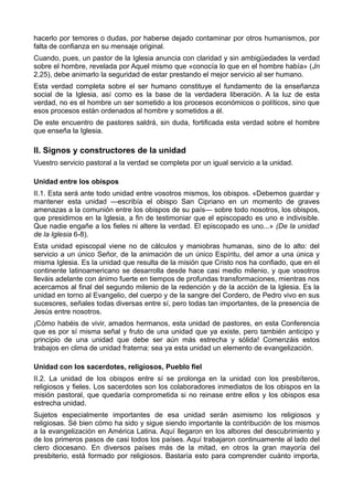 hacerlo por temores o dudas, por haberse dejado contaminar por otros humanismos, por 
falta de confianza en su mensaje original. 
Cuando, pues, un pastor de la Iglesia anuncia con claridad y sin ambigüedades la verdad 
sobre el hombre, revelada por Aquel mismo que «conocía lo que en el hombre había» (Jn 
2,25), debe animarlo la seguridad de estar prestando el mejor servicio al ser humano. 
Esta verdad completa sobre el ser humano constituye el fundamento de la enseñanza 
social de la Iglesia, así como es la base de la verdadera liberación. A la luz de esta 
verdad, no es el hombre un ser sometido a los procesos económicos o políticos, sino que 
esos procesos están ordenados al hombre y sometidos a él. 
De este encuentro de pastores saldrá, sin duda, fortificada esta verdad sobre el hombre 
que enseña la Iglesia. 
II. Signos y constructores de la unidad 
Vuestro servicio pastoral a la verdad se completa por un igual servicio a la unidad. 
Unidad entre los obispos 
II.1. Esta será ante todo unidad entre vosotros mismos, los obispos. «Debemos guardar y 
mantener esta unidad —escribía el obispo San Cipriano en un momento de graves 
amenazas a la comunión entre los obispos de su país— sobre todo nosotros, los obispos, 
que presidimos en la Iglesia, a fin de testimoniar que el episcopado es uno e indivisible. 
Que nadie engañe a los fieles ni altere la verdad. El episcopado es uno...» (De la unidad 
de la Iglesia 6-8). 
Esta unidad episcopal viene no de cálculos y maniobras humanas, sino de lo alto: del 
servicio a un único Señor, de la animación de un único Espíritu, del amor a una única y 
misma Iglesia. Es la unidad que resulta de la misión que Cristo nos ha confiado, que en el 
continente latinoamericano se desarrolla desde hace casi medio milenio, y que vosotros 
lleváis adelante con ánimo fuerte en tiempos de profundas transformaciones, mientras nos 
acercamos al final del segundo milenio de la redención y de la acción de la Iglesia. Es la 
unidad en torno al Evangelio, del cuerpo y de la sangre del Cordero, de Pedro vivo en sus 
sucesores, señales todas diversas entre sí, pero todas tan importantes, de la presencia de 
Jesús entre nosotros. 
¡Cómo habéis de vivir, amados hermanos, esta unidad de pastores, en esta Conferencia 
que es por sí misma señal y fruto de una unidad que ya existe, pero también anticipo y 
principio de una unidad que debe ser aún más estrecha y sólida! Comenzáis estos 
trabajos en clima de unidad fraterna: sea ya esta unidad un elemento de evangelización. 
Unidad con los sacerdotes, religiosos, Pueblo fiel 
II.2. La unidad de los obispos entre sí se prolonga en la unidad con los presbíteros, 
religiosos y fieles. Los sacerdotes son los colaboradores inmediatos de los obispos en la 
misión pastoral, que quedaría comprometida si no reinase entre ellos y los obispos esa 
estrecha unidad. 
Sujetos especialmente importantes de esa unidad serán asimismo los religiosos y 
religiosas. Sé bien cómo ha sido y sigue siendo importante la contribución de los mismos 
a la evangelización en América Latina. Aquí llegaron en los albores del descubrimiento y 
de los primeros pasos de casi todos los países. Aquí trabajaron continuamente al lado del 
clero diocesano. En diversos países más de la mitad, en otros la gran mayoría del 
presbiterio, está formado por religiosos. Bastaría esto para comprender cuánto importa, 
 