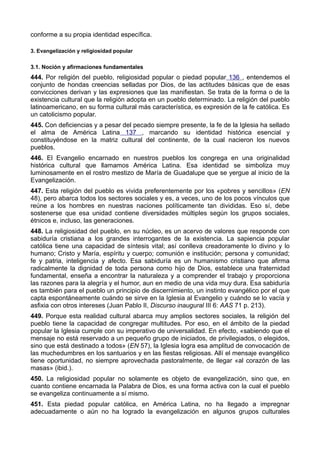 conforme a su propia identidad específica. 
3. Evangelización y religiosidad popular 
3.1. Noción y afirmaciones fundamentales 
444. Por religión del pueblo, religiosidad popular o piedad popular 136 , entendemos el 
conjunto de hondas creencias selladas por Dios, de las actitudes básicas que de esas 
convicciones derivan y las expresiones que las manifiestan. Se trata de la forma o de la 
existencia cultural que la religión adopta en un pueblo determinado. La religión del pueblo 
latinoamericano, en su forma cultural más característica, es expresión de la fe católica. Es 
un catolicismo popular. 
445. Con deficiencias y a pesar del pecado siempre presente, la fe de la Iglesia ha sellado 
el alma de América Latina 137 , marcando su identidad histórica esencial y 
constituyéndose en la matriz cultural del continente, de la cual nacieron los nuevos 
pueblos. 
446. El Evangelio encarnado en nuestros pueblos los congrega en una originalidad 
histórica cultural que llamamos América Latina. Esa identidad se simboliza muy 
luminosamente en el rostro mestizo de María de Guadalupe que se yergue al inicio de la 
Evangelización. 
447. Esta religión del pueblo es vivida preferentemente por los «pobres y sencillos» (EN 
48), pero abarca todos los sectores sociales y es, a veces, uno de los pocos vínculos que 
reúne a los hombres en nuestras naciones políticamente tan divididas. Eso sí, debe 
sostenerse que esa unidad contiene diversidades múltiples según los grupos sociales, 
étnicos e, incluso, las generaciones. 
448. La religiosidad del pueblo, en su núcleo, es un acervo de valores que responde con 
sabiduría cristiana a los grandes interrogantes de la existencia. La sapiencia popular 
católica tiene una capacidad de síntesis vital; así conlleva creadoramente lo divino y lo 
humano; Cristo y María, espíritu y cuerpo; comunión e institución; persona y comunidad; 
fe y patria, inteligencia y afecto. Esa sabiduría es un humanismo cristiano que afirma 
radicalmente la dignidad de toda persona como hijo de Dios, establece una fraternidad 
fundamental, enseña a encontrar la naturaleza y a comprender el trabajo y proporciona 
las razones para la alegría y el humor, aun en medio de una vida muy dura. Esa sabiduría 
es también para el pueblo un principio de discernimiento, un instinto evangélico por el que 
capta espontáneamente cuándo se sirve en la Iglesia al Evangelio y cuándo se lo vacía y 
asfixia con otros intereses (Juan Pablo II, Discurso inaugural III 6: AAS 71 p. 213). 
449. Porque esta realidad cultural abarca muy amplios sectores sociales, la religión del 
pueblo tiene la capacidad de congregar multitudes. Por eso, en el ámbito de la piedad 
popular la Iglesia cumple con su imperativo de universalidad. En efecto, «sabiendo que el 
mensaje no está reservado a un pequeño grupo de iniciados, de privilegiados, o elegidos, 
sino que está destinado a todos» (EN 57), la Iglesia logra esa amplitud de convocación de 
las muchedumbres en los santuarios y en las fiestas religiosas. Allí el mensaje evangélico 
tiene oportunidad, no siempre aprovechada pastoralmente, de llegar «al corazón de las 
masas» (ibid.). 
450. La religiosidad popular no solamente es objeto de evangelización, sino que, en 
cuanto contiene encarnada la Palabra de Dios, es una forma activa con la cual el pueblo 
se evangeliza continuamente a sí mismo. 
451. Esta piedad popular católica, en América Latina, no ha llegado a impregnar 
adecuadamente o aún no ha logrado la evangelización en algunos grupos culturales 
 