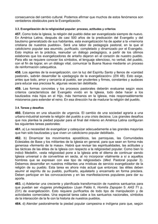 consecuencia del cambio cultural. Podemos afirmar que muchos de estos fenómenos son 
verdaderos obstáculos para la Evangelización. 
3.3. Evangelización de la religiosidad popular: proceso, actitudes y criterios 
457. Como toda la Iglesia, la religión del pueblo debe ser evangelizada siempre de nuevo. 
En América Latina, después de casi 500 años de la predicación del Evangelio y del 
bautismo generalizado de sus habitantes, esta evangelización ha de apelar a la «memoria 
cristiana de nuestros pueblos». Será una labor de pedagogía pastoral, en la que el 
catolicismo popular sea asumido, purificado, completado y dinamizado por el Evangelio. 
Esto implica en la práctica, reanudar un diálogo pedagógico, a partir de los últimos 
eslabones que los evangelizadores de antaño dejaron en el corazón de nuestro pueblo. 
Para ello se requiere conocer los símbolos, el lenguaje silencioso, no verbal, del pueblo, 
con el fin de lograr, en un diálogo vital, comunicar la Buena Nueva mediante un proceso 
de reinformación catequética. 
458. Los agentes de la evangelización, con la luz del Espíritu Santo y llenos de «caridad 
pastoral», sabrán desarrollar la «pedagogía de la evangelización» (EN 48). Esto exige, 
antes que todo, amor y cercanía al pueblo, ser prudentes y firmes, constantes y audaces 
para educar esa preciosa fe, algunas veces tan debilitada. 
459. Las formas concretas y los procesos pastorales deberán evaluarse según esos 
criterios característicos del Evangelio vivido en la Iglesia, todo debe hacer a los 
bautizados más hijos en el Hijo, más hermanos en la Iglesia, más responsablemente 
misioneros para extender el reino. En esa dirección ha de madurar la religión del pueblo. 
3.4. Tareas y desafíos 
460. Estamos en una situación de urgencia. El cambio de una sociedad agraria a una 
urbano-industrial somete la religión del pueblo a una crisis decisiva. Los grandes desafíos 
que nos plantea la piedad popular para el final del milenio en América Latina configuran 
las siguientes tareas pastorales: 
461. a) La necesidad de evangelizar y catequizar adecuadamente a las grandes mayorías 
que han sido bautizadas y que viven un catolicismo popular debilitado. 
462. b) Dinamizar los movimientos apostólicos, las parroquias, las Comunidades 
Eclesiales de Base y los militantes de la Iglesia en general, para que sean en forma más 
generosa «fermento de la masa». Habrá que revisar las espiritualidades, las actitudes y 
las tácticas de las élites de la Iglesia con respecto a la religiosidad popular. Como bien lo 
indicó Medellín, «esta religiosidad pone a la Iglesia ante el dilema de continuar siendo 
Iglesia universal o de convertirse en secta, al no incorporar vitalmente a sí a aquellos 
hombres que se expresan con ese tipo de religiosidad» (Med. Pastoral popular 3). 
Debemos desarrollar en nuestros militantes una místicas de servicio evangelizador de la 
religión de su pueblo. Esta tarea es ahora más actual que entonces: las élites deben 
asumir el espíritu de su pueblo, purificarlo, aquilatarlo y encarnarlo en forma preclara. 
Deben participar en las convocaciones y en las manifestaciones populares para dar su 
aporte. 
463. c) Adelantar una creciente y planificada transformación de nuestros santuarios para 
que puedan ser «lugares privilegiados» (Juan Pablo II, Homilía Zapopán 5: AAS 71 p. 
231) de evangelización. Esto requiere purificarlos de todo tipo de manipulación y de 
actividades comerciales. Una especial tarea cabe a los santuarios nacionales, símbolos 
de la interacción de la fe con la historia de nuestros pueblos. 
464. d) Atender pastoralmente la piedad popular campesina e indígena para que, según 
 
