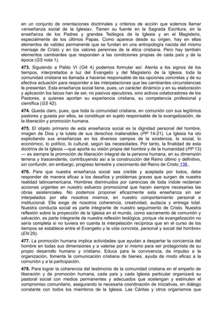 en un conjunto de orientaciones doctrinales y criterios de acción que solemos llamar 
«enseñanza social de la Iglesia». Tienen su fuente en la Sagrada Escritura, en la 
enseñanza de los Padres y grandes Teólogos de la Iglesia y en el Magisterio, 
especialmente de los últimos Papas. Como aparece desde su origen, hay en ellas 
elementos de validez permanente que se fundan en una antropología nacida del mismo 
mensaje de Cristo y en los valores perennes de la ética cristiana. Pero hay también 
elementos cambiantes que responden a las condiciones propias de cada país y de la 
época (GS nota 1). 
473. Siguiendo a Pablo VI (OA 4) podemos formular así: Atenta a los signos de los 
tiempos, interpretados a luz del Evangelio y del Magisterio de la Iglesia, toda la 
comunidad cristiana es llamada a hacerse responsable de las opciones concretas y de su 
efectiva actuación para responder a las interpelaciones que las cambiantes circunstancias 
le presentan. Esta enseñanza social tiene, pues, un carácter dinámico y en su elaboración 
y aplicación los laicos han de ser, no pasivos ejecutores, sino activos colaboradores de los 
Pastores, a quienes aportan su experiencia cristiana, su competencia profesional y 
científica (GS 42). 
474. Queda claro, pues, que toda la comunidad cristiana, en comunión con sus legítimos 
pastores y guiada por ellos, se constituye en sujeto responsable de la evangelización, de 
la liberación y promoción humana. 
475. El objeto primario de esta enseñanza social es la dignidad personal del hombre, 
imagen de Dios y la tutela de sus derechos inalienables (PP 14-21). La Iglesia ha ido 
explicitando sus enseñanzas en los diversos campos de la existencia, lo social, lo 
económico, lo político, lo cultural, según las necesidades. Por tanto, la finalidad de esta 
doctrina de la Iglesia —que aporta su visión propia del hombre y de la humanidad (PP 13) 
— es siempre la promoción de liberación integral de la persona humana, en su dimensión 
terrena y trascendente, contribuyendo así a la construcción del Reino último y definitivo, 
sin confundir, sin embargo, progreso terrestre y crecimiento del Reino de Cristo 138 . 
476. Para que nuestra enseñanza social sea creíble y aceptada por todos, debe 
responder de manera eficaz a los desafíos y problemas graves que surgen de nuestra 
realidad latinoamericana. Hombres disminuidos por carencias de toda índole reclaman 
acciones urgentes en nuestro esfuerzo promocional que hacen siempre necesarias las 
obras asistenciales. No podemos proponer eficazmente esta enseñanza sin ser 
interpelados por ella nosotros mismos, en nuestro comportamiento personal e 
institucional. Ella exige de nosotros coherencia, creatividad, audacia y entrega total. 
Nuestra conducta social es parte integrante de nuestro seguimiento de Cristo. Nuestra 
reflexión sobre la proyección de la Iglesia en el mundo, como sacramento de comunión y 
salvación, es parte integrante de nuestra reflexión teológica, porque «la evangelización no 
sería completa si no tuviera en cuenta la interpelación recíproca que en el curso de los 
tiempos se establece entre el Evangelio y la vida concreta, personal y social del hombre» 
(EN 29). 
477. La promoción humana implica actividades que ayudan a despertar la conciencia del 
hombre en todas sus dimensiones y a valerse por sí mismo para ser protagonista de su 
propio desarrollo humano y cristiano. Educa para la convivencia, da impulso a la 
organización, fomenta la comunicación cristiana de bienes, ayuda de modo eficaz a la 
comunión y a la participación. 
478. Para lograr la coherencia del testimonio de la comunidad cristiana en el empeño de 
liberación y de promoción humana, cada país y cada Iglesia particular organizará su 
pastoral social con medios permanentes y adecuados que sostengan y estimulen el 
compromiso comunitario, asegurando la necesaria coordinación de iniciativas, en diálogo 
constante con todos los miembros de la Iglesia. Las Cáritas y otros organismos que 
 