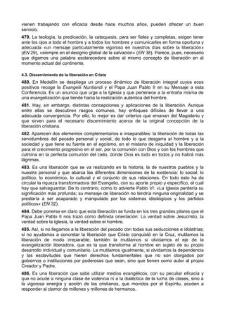 vienen trabajando con eficacia desde hace muchos años, pueden ofrecer un buen 
servicio. 
479. La teología, la predicación, la catequesis, para ser fieles y completas, exigen tener 
ante los ojos a todo el hombre y a todos los hombres y comunicarles en forma oportuna y 
adecuada «un mensaje particularmente vigoroso en nuestros días sobre la liberación» 
(EN 29), «siempre en el designio global de la salvación» (EN 38). Parece, pues, necesario 
que digamos una palabra esclarecedora sobre el mismo concepto de liberación en el 
momento actual del continente. 
4.3. Discernimiento de la liberación en Cristo 
480. En Medellín se despliega un proceso dinámico de liberación integral cuyos ecos 
positivos recoge la Evangelii Nuntiandi y el Papa Juan Pablo II en su Mensaje a esta 
Conferencia. Es un anuncio que urge a la Iglesia y que pertenece a la entraña misma de 
una evangelización que tiende hacia la realización auténtica del hombre. 
481. Hay, sin embargo, distintas concepciones y aplicaciones de la liberación. Aunque 
entre ellas se descubren rasgos comunes, hay enfoques difíciles de llevar a una 
adecuada convergencia. Por ello, lo mejor es dar criterios que emanan del Magisterio y 
que sirven para el necesario discernimiento acerca de la original concepción de la 
liberación cristiana. 
482. Aparecen dos elementos complementarios e inseparables: la liberación de todas las 
servidumbres del pecado personal y social, de todo lo que desgarra al hombre y a la 
sociedad y que tiene su fuente en el egoísmo, en el misterio de iniquidad y la liberación 
para el crecimiento progresivo en el ser, por la comunión con Dios y con los hombres que 
culmina en la perfecta comunión del cielo, donde Dios es todo en todos y no habrá más 
lágrimas. 
483. Es una liberación que se va realizando en la historia, la de nuestros pueblos y la 
nuestra personal y que abarca las diferentes dimensiones de la existencia: lo social, lo 
político, lo económico, lo cultural y el conjunto de sus relaciones. En todo esto ha de 
circular la riqueza transformadora del Evangelio, con su aporte propio y específico, el cual 
hay que salvaguardar. De lo contrario, como lo advierte Pablo VI: «La Iglesia perdería su 
significación más profunda; su mensaje de liberación no tendría ninguna originalidad y se 
prestaría a ser acaparado y manipulado por los sistemas ideológicos y los partidos 
políticos» (EN 32). 
484. Debe ponerse en claro que esta liberación se funda en los tres grandes pilares que el 
Papa Juan Pablo II nos trazó como definida orientación: La verdad sobre Jesucristo, la 
verdad sobre la Iglesia, la verdad sobre el hombre. 
485. Así, si no llegamos a la liberación del pecado con todas sus seducciones e idolatrías; 
si no ayudamos a concretar la liberación que Cristo conquistó en la Cruz, mutilamos la 
liberación de modo irreparable; también la mutilamos si olvidamos el eje de la 
evangelización liberadora, que es la que transforma al hombre en sujeto de su propio 
desarrollo individual y comunitario. La mutilamos igualmente, si olvidamos la dependencia 
y las esclavitudes que hieren derechos fundamentales que no son otorgados por 
gobiernos o instituciones por poderosas que sean, sino que tienen como autor al propio 
Creador y Padre. 
486. Es una liberación que sabe utilizar medios evangélicos, con su peculiar eficacia y 
que no acude a ninguna clase de violencia ni a la dialéctica de la lucha de clases, sino a 
la vigorosa energía y acción de los cristianos, que movidos por el Espíritu, acuden a 
responder al clamor de millones y millones de hermanos. 
 