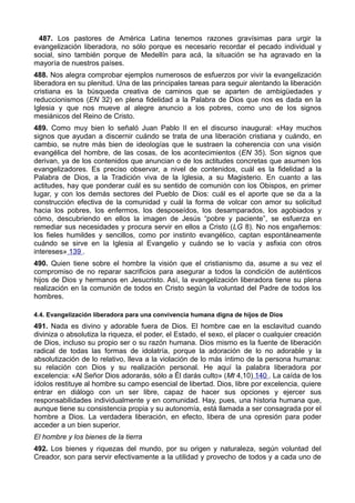 487. Los pastores de América Latina tenemos razones gravísimas para urgir la 
evangelización liberadora, no sólo porque es necesario recordar el pecado individual y 
social, sino también porque de Medellín para acá, la situación se ha agravado en la 
mayoría de nuestros países. 
488. Nos alegra comprobar ejemplos numerosos de esfuerzos por vivir la evangelización 
liberadora en su plenitud. Una de las principales tareas para seguir alentando la liberación 
cristiana es la búsqueda creativa de caminos que se aparten de ambigüedades y 
reduccionismos (EN 32) en plena fidelidad a la Palabra de Dios que nos es dada en la 
Iglesia y que nos mueve al alegre anuncio a los pobres, como uno de los signos 
mesiánicos del Reino de Cristo. 
489. Como muy bien lo señaló Juan Pablo II en el discurso inaugural: «Hay muchos 
signos que ayudan a discernir cuándo se trata de una liberación cristiana y cuándo, en 
cambio, se nutre más bien de ideologías que le sustraen la coherencia con una visión 
evangélica del hombre, de las cosas, de los acontecimientos (EN 35). Son signos que 
derivan, ya de los contenidos que anuncian o de los actitudes concretas que asumen los 
evangelizadores. Es preciso observar, a nivel de contenidos, cuál es la fidelidad a la 
Palabra de Dios, a la Tradición viva de la Iglesia, a su Magisterio. En cuanto a las 
actitudes, hay que ponderar cuál es su sentido de comunión con los Obispos, en primer 
lugar, y con los demás sectores del Pueblo de Dios: cuál es el aporte que se da a la 
construcción efectiva de la comunidad y cuál la forma de volcar con amor su solicitud 
hacia los pobres, los enfermos, los desposeídos, los desamparados, los agobiados y 
cómo, descubriendo en ellos la imagen de Jesús “pobre y paciente”, se esfuerza en 
remediar sus necesidades y procura servir en ellos a Cristo (LG 8). No nos engañemos: 
los fieles humildes y sencillos, como por instinto evangélico, captan espontáneamente 
cuándo se sirve en la Iglesia al Evangelio y cuándo se lo vacía y asfixia con otros 
intereses» 139 . 
490. Quien tiene sobre el hombre la visión que el cristianismo da, asume a su vez el 
compromiso de no reparar sacrificios para asegurar a todos la condición de auténticos 
hijos de Dios y hermanos en Jesucristo. Así, la evangelización liberadora tiene su plena 
realización en la comunión de todos en Cristo según la voluntad del Padre de todos los 
hombres. 
4.4. Evangelización liberadora para una convivencia humana digna de hijos de Dios 
491. Nada es divino y adorable fuera de Dios. El hombre cae en la esclavitud cuando 
diviniza o absolutiza la riqueza, el poder, el Estado, el sexo, el placer o cualquier creación 
de Dios, incluso su propio ser o su razón humana. Dios mismo es la fuente de liberación 
radical de todas las formas de idolatría, porque la adoración de lo no adorable y la 
absolutización de lo relativo, lleva a la violación de lo más íntimo de la persona humana: 
su relación con Dios y su realización personal. He aquí la palabra liberadora por 
excelencia: «Al Señor Dios adorarás, sólo a Él darás culto» (Mt 4,10) 140 . La caída de los 
ídolos restituye al hombre su campo esencial de libertad. Dios, libre por excelencia, quiere 
entrar en diálogo con un ser libre, capaz de hacer sus opciones y ejercer sus 
responsabilidades individualmente y en comunidad. Hay, pues, una historia humana que, 
aunque tiene su consistencia propia y su autonomía, está llamada a ser consagrada por el 
hombre a Dios. La verdadera liberación, en efecto, libera de una opresión para poder 
acceder a un bien superior. 
El hombre y los bienes de la tierra 
492. Los bienes y riquezas del mundo, por su origen y naturaleza, según voluntad del 
Creador, son para servir efectivamente a la utilidad y provecho de todos y a cada uno de 
 