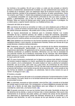 los hombres y los pueblos. De ahí que a todos y a cada uno les compete un derecho 
primario y fundamental, absolutamente inviolable, de usar solidariamente esos bienes, en 
la medida de lo necesario, para una realización digna de la persona humana. Todos los 
demás derechos, también el de propiedad y libre comercio, le están subordinados. Como 
nos enseña Juan Pablo II: «Sobre toda propiedad privada grava una hipoteca social» 141 
. La propiedad compatible con aquel derecho primordial es más que nada un poder de 
gestión y administración, que si bien no excluye el dominio, no lo hace absoluto ni 
ilimitado. Debe ser fuente de libertad para todos, jamás de dominación ni privilegios. Es 
un deber grave y urgente hacerlo retornar a su finalidad primera 142 . 
Liberación del ídolo de la riqueza 
493. Los bienes de la tierra se convierten en ídolo y en serio obstáculo para el Reino de 
Dios 143 , cuando el hombre concentra toda su atención en tenerlos o aun en codiciarlos. 
Se vuelven entonces absolutos. «No podéis servir a Dios y al dinero» (Lc 16,13). 
494. La riqueza absolutizada es obstáculo para la verdadera libertad. Los crueles 
contrastes de lujo y extrema pobreza, tan visibles a través del continente, agravados, 
además, por la corrupción que a menudo invade la vida pública y profesional, manifiestan 
hasta qué punto nuestros países se encuentran bajo el dominio del ídolo de la riqueza. 
495. Estas idolatrías se concentran en dos formas opuestas que tienen una misma raíz: el 
capitalismo liberal y, como reacción, el colectivismo marxista. Ambos son formas de lo que 
puede llamarse «injusticia institucionalizada». 
496. Finalmente, como ya se dijo, hay que tomar conciencia de los efectos devastadores 
de una industrialización descontrolada y de una urbanización que va tomando 
proporciones alarmantes. El agotamiento de los recursos naturales y la contaminación del 
ambiente constituirán un problema dramático. Afirmamos una vez más la necesidad de 
una profunda revisión de la tendencia consumista de las naciones más desarrolladas; 
deben tenerse en cuenta las necesidades elementales de los pueblos pobres, que forman 
la mayor parte del mundo. 
497. El nuevo humanismo proclamado por la Iglesia que rechaza toda idolatría, permitirá 
«al hombre moderno hallarse a sí mismo, asumiendo los valores del amor, de la amistad, 
de la oración y de la contemplación. Así podrá realizar en toda su plenitud el verdadero 
desarrollo, que es el paso, para cada uno y para todos, de condiciones de vida menos 
humanas a condiciones más humanas» (PP 20). De este modo se planificará la economía 
al servicio del hombre y no el hombre al servicio de la economía 144 , como sucede en las 
dos formas de idolatría, la capitalista y la colectivista. Será la única manera de que el 
«tener» no ahogue al «ser» 145 . 
El hombre y el poder 
498. Las diversas formas del poder en la sociedad pertenecen fundamentalmente al orden 
de la creación. Por tanto, llevan en sí la bondad esencial del servicio que deben prestar a 
la comunidad humana. 
499. La autoridad, necesaria en toda sociedad, viene de Dios 146 y consiste en la facultad 
de mandar según la recta razón. Por consiguiente, su fuerza obligatoria procede del orden 
moral 147 y dentro de éste debe desarrollarse para que obligue en conciencia. «La 
autoridad es, sobre todo, una fuerza moral» 148 . 
500. El pecado corrompe el uso que los hombre hacen del poder, llevándolo al abuso de 
los derechos de los demás, a veces en formas más o menos absolutas. Esto ocurre más 
notoriamente en el ejercicio del poder político, por tratarse del campo de las decisiones 
que determinan la organización global del bienestar temporal de la comunidad y por 
prestarse más fácilmente, no sólo a los abusos de los que detentan el poder, sino a la 
 
