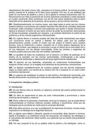 absolutización del poder mismo 149 , apoyados en la fuerza pública. Se diviniza el poder 
político cuando en la práctica se lo tiene como absoluto. Por eso, el uso totalitario del 
poder es una forma de idolatría y como a tal la Iglesia lo rechaza enteramente (GS 75). 
Reconocemos con dolor la presencia de muchos regímenes autoritarios y hasta opresivos 
en nuestro continente. Ellos constituyen uno de los más serios obstáculos para el pleno 
desarrollo de los derechos de la persona, de los grupos y de las mismas naciones. 
501. Desafortunadamente, en muchos casos, esto llega hasta el punto que los mismos 
poderes políticos y económicos de nuestras naciones más allá de las normales relaciones 
recíprocas, están sometidos a centros más poderosos que operan a escala internacional. 
Agrava la situación el hecho de que estos centros de poder se encuentran estructurados 
en formas encubiertas, presentes por doquiera, y se sustraen fácilmente al control de los 
gobiernos y de los mismos organismos internacionales. 
502. Es urgente liberar a nuestros pueblos del ídolo del poder absolutizado para lograr 
una convivencia social en justicia y libertad. En efecto, para que los pueblos 
latinoamericanos puedan cumplir la misión que les asigna la historia como pueblos 
jóvenes, ricos en tradiciones y cultura, necesitan de un orden político respetuoso de la 
dignidad del hombre, que asegure la concordia y la paz al interior de la comunidad civil y 
en sus relaciones con las demás comunidades. Entre los anhelos y exigencias de 
nuestros pueblos para que esto sea una realidad, sobresalen: 
503. La igualdad de todos los ciudadanos con el derecho y el deber de participar en el 
destino de la sociedad, con las mismas oportunidades, contribuyendo a las cargas 
equitativamente distribuidas y obedeciendo las leyes legítimamente establecidas. 
504. El ejercicio de sus libertades, amparadas en instituciones fundamentales que 
aseguren el bien común, en el respeto a los derechos de las personas y asociaciones. 
505. La legítima autodeterminación de nuestros pueblos que les permita organizarse 
según su propio genio y la marcha de su historia (GS 74) y cooperar en un nuevo orden 
económico internacional. 
506. La urgencia de restablecer la justicia no sólo teórica y formalmente reconocida, sino 
llevada eficazmente a la práctica por instituciones adecuadas y realmente vigentes 150 . 
5. Evangelización, ideologías y política 
5.1. Introducción 
507. En los últimos años se advierte un deterioro creciente del cuadro político-social en 
nuestros países. 
508. En ellos se experimenta el peso de crisis institucionales y económicas y claros 
síntomas de corrupción y violencia. 
509. Dicha violencia es generada y fomentada, tanto por la injusticia, que se puede llamar 
institucionalizada en diversos sistemas sociales, políticos y económicos, como por las 
ideologías que la convierten en medio para la conquista del poder. 
510. Esto último provoca, a su vez, la proliferación de regímenes de fuerza, muchas veces 
inspirados en la ideología de la Seguridad Nacional. 
511. La Iglesia como Madre y Maestra, experta en humanidad, debe discernir e iluminar, 
desde el Evangelio y su enseñanza social, las situaciones, los sistemas, las ideologías y 
la vida política del continente. Debe hacerlo, aun sabiendo que se intenta instrumentalizar 
su mensaje. 
512. Por eso, proyecta la luz de su palabra sobre la política y las ideologías, como un 
 