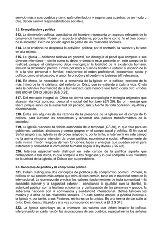 servicio más a sus pueblos y como guía orientadora y segura para cuantos, de un modo u 
otro, deben asumir responsabilidades sociales. 
5.2. Evangelización y política 
513. La dimensión política, constitutiva del hombre, representa un aspecto relevante de la 
convivencia humana. Posee un aspecto englobante, porque tiene como fin el bien común 
de la sociedad. Pero no por ello agota la gama de las relaciones sociales. 
514. La fe cristiana no desprecia la actividad política; por el contrario, la valoriza y la tiene 
en alta estima. 
515. La Iglesia —hablando todavía en general, sin distinguir el papel que compete a sus 
diversos miembros— siente como su deber y derecho estar presente en este campo de la 
realidad: porque el cristianismo debe evangelizar la totalidad de la existencia humana, 
incluida la dimensión política. Critica por esto a quienes tienden a reducir el espacio de la 
fe a la vida personal o familiar, excluyendo el orden profesional, económico, social y 
político, como si el pecado, el amor, la oración y el perdón no tuviesen allí relevancia. 
516. En efecto, la necesidad de la presencia de la Iglesia en lo político, proviene de lo 
más íntimo de la fe cristiana: del señorío de Cristo que se extiende a toda la vida. Cristo 
sella la definitiva hermandad de la humanidad; cada hombre vale tanto como otro: «Todos 
sois uno en Cristo Jesús» (Gál 3,28). 
517. Del mensaje integral de Cristo se deriva una antropología y teología originales que 
abarcan «la vida concreta, personal y social del hombre» (EN 29). Es un mensaje que 
libera porque salva de la esclavitud del pecado, raíz y fuente de toda opresión, injusticia y 
discriminación. 
518. Éstas son algunas de las razones de la presencia de la Iglesia en el campo de lo 
político, para iluminar las conciencias y anunciar una palabra transformadora de la 
sociedad. 
519. La Iglesia reconoce la debida autonomía de lo temporal (GS 36), lo que vale para los 
gobiernos, partidos, sindicatos y demás grupos en el campo social y político. El fin que el 
Señor asignó a su Iglesia es de orden religioso y, por lo tanto, al intervenir en este campo 
no la anima ninguna intención de orden político, económico o social. «Precisamente de 
esta misma misión religiosa derivan funciones, luces y energías que pueden servir para 
establecer y consolidar la comunidad humana según la ley divina» (GS 42). 
520. Interesa especialmente distinguir en este campo de la política aquello que 
corresponde a los laicos, lo que compete a los religiosos y lo que compete a los ministros 
de la unidad de la Iglesia, el Obispo con su presbiterio. 
5.3. Conceptos de política y de compromiso político 
521. Deben distinguirse dos conceptos de política y de compromiso político: Primero, la 
política en su sentido más amplio que mira al bien común, tanto en lo nacional como en lo 
internacional. Le corresponde precisar los valores fundamentales de toda comunidad —la 
concordia interior y la seguridad exterior— conciliando la igualdad con la libertad, la 
autoridad pública con la legítima autonomía y participación de las personas y grupos, la 
soberanía nacional con la convivencia y solidaridad internacional. Define también los 
medios y la ética de las relaciones sociales. En este sentido amplio, la política interesa a 
la Iglesia y, por tanto, a sus Pastores, ministros de la unidad. Es una forma de dar culto al 
único Dios, desacralizando y a la vez consagrando el mundo a Él (LG 34). 
522. La Iglesia contribuye así a promover los valores que deben inspirar la política, 
interpretando en cada nación las aspiraciones de sus pueblos, especialmente los anhelos 
 