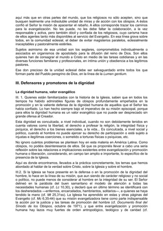 aquí más que en otras partes del mundo, que los religiosos no sólo acepten, sino que 
busquen lealmente una indisoluble unidad de miras y de acción con los obispos. A éstos 
confió el Señor la misión de apacentar el rebaño. A ellos corresponde trazar los caminos 
para la evangelización. No les puede, no les debe faltar la colaboración, a la vez 
responsable y activa, pero también dócil y confiada de los religiosos, cuyo carisma hace 
de ellos agentes tanto más disponibles al servicio del Evangelio. En esa línea grava sobre 
todos, en la comunidad eclesial, el deber de evitar magisterios paralelos, eclesialmente 
inaceptables y pastoralmente estériles. 
Sujetos asimismo de esa unidad son los seglares, comprometidos individualmente o 
asociados en organismos de apostolado para la difusión del reino de Dios. Son ellos 
quienes han de consagrar el mundo a Cristo en medio de las tareas cotidianas y en las 
diversas funciones familiares y profesionales, en íntima unión y obediencia a los legítimos 
pastores. 
Ese don precioso de la unidad eclesial debe ser salvaguardado entre todos los que 
forman parte del Pueblo peregrino de Dios, en la línea de la Lumen gentium. 
III. Defensores y promotores de la dignidad 
La dignidad humana, valor evangélico 
III. 1. Quienes están familiarizados con la historia de la Iglesia, saben que en todos los 
tiempos ha habido admirables figuras de obispos profundamente empeñados en la 
promoción y en la valiente defensa de la dignidad humana de aquellos que el Señor les 
había confiado. Lo han hecho siempre bajo el imperativo de su misión episcopal, porque 
para ellos la dignidad humana es un valor evangélico que no puede ser despreciado sin 
grande ofensa al Creador. 
Esta dignidad es conculcada, a nivel individual, cuando no son debidamente tenidos en 
cuenta valores como la libertad, el derecho a profesar la religión, la integridad física y 
psíquica, el derecho a los bienes esenciales, a la vida... Es conculcada, a nivel social y 
político, cuando el hombre no puede ejercer su derecho de participación o está sujeto a 
injustas e ilegítimas coerciones, o sometido a torturas físicas o psíquicas, etc. 
No ignoro cuántos problemas se plantean hoy en esta materia en América Latina. Como 
obispos, no podéis desinteresaros de ellos. Sé que os proponéis llevar a cabo una seria 
reflexión sobre las relaciones e implicaciones existentes entre evangelización y promoción 
humana o liberación, considerando, en campo tan amplio e importante, lo específico de la 
presencia de la Iglesia. 
Aquí es donde encontramos, llevados a la práctica concretamente, los temas que hemos 
abordado al hablar de la verdad sobre Cristo, sobre la Iglesia y sobre el hombre. 
III.2. Si la Iglesia se hace presente en la defensa o en la promoción de la dignidad del 
hombre, lo hace en la línea de su misión, que aun siendo de carácter religioso y no social 
o político, no puede menos de considerar al hombre en la integridad de su ser. El Señor 
delineó en la parábola del buen samaritano el modelo de atención a todas las 
necesidades humanas (cf. Lc 10,30), y declaró que en último término se identificará con 
los desheredados —enfermos, encarcelados, hambrientos, solitarios—, a quienes se haya 
tendido la mano (cf. Mt 25,31ss). La Iglesia ha aprendido en estas y otras páginas del 
Evangelio (cf. Mc 6,35-44) que su misión evangelizadora tiene como parte indispensable 
la acción por la justicia y las tareas de promoción del hombre (cf. Documento final del 
Sínodo de los Obispos, octubre de 1971), y que entre evangelización y promoción 
humana hay lazos muy fuertes de orden antropológico, teológico y de caridad (cf. 
 
