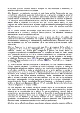 de aquellos que una sociedad tiende a marginar. Lo hace mediante su testimonio, su 
enseñanza y su multiforme acción pastoral. 
523. Segundo: La realización concreta de esta tarea política fundamental se hace 
normalmente a través de grupos de ciudadanos que se proponen conseguir y ejercer el 
poder político para resolver las cuestiones económicas, políticas y sociales según sus 
propios criterios o ideologías. En este sentido se puede hablar de «política de partido». 
Las ideologías elaboradas por esos grupos, aunque se inspiren en la doctrina cristiana, 
pueden llegar a diferentes conclusiones. Por eso, ningún partido político por más 
inspirado que esté en la doctrina de la Iglesia, puede arrogarse la representación de todos 
los fieles, ya que su programa concreto no podrá tener nunca valor absoluto para todos 
151 . 
524. La política partidista es al campo propio de los laicos (GS 43). Corresponde a su 
condición laical el constituir y organizar partidos políticos, con ideología y estrategia 
adecuada para alcanzar sus legítimos fines. 
525. El laico encuentra en la enseñanza social de la Iglesia los criterios adecuados, a la 
luz de la visión cristiana del hombre. Por su parte, la jerarquía le otorgará su solidaridad, 
favoreciendo su formación y su vida espiritual y estimulándolo en su creatividad para que 
busque opciones cada ves más conformes con el bien común y las necesidades de los 
más débiles. 
526. Los Pastores, por el contrario, puesto que deben preocuparse de la unidad, se 
despojarán de toda ideología político-partidista que pueda condicionar sus criterios y 
actitudes. Tendrán, así, libertad para evangelizar lo político con Cristo, desde un 
Evangelio sin partidismos ni ideologizaciones. El Evangelio de Cristo no habría tenido 
tanto impacto en la historia, si Él no lo hubiese proclamado como un mensaje religioso. 
«Los Evangelios muestran claramente cómo para Jesús era una tentación lo que alterara 
su misión de Servidor de Yahvé 152 . No acepta la posición de quienes mezclaban las 
cosas de Dios con actitudes meramente políticas» 153 (Juan Pablo II, Discurso inaugural I 
4: AAS 71 p. 190). 
527. Los sacerdotes, también ministros de la unidad y los diáconos deberán someterse a 
idéntica renuncia personal. Si militaran en política partidista, correrían el riesgo de 
absolutizarla y radicalizarla, dada su vocación a ser «los hombres de lo absoluto». «Pero 
en el orden económico y social y principalmente en el orden político, en donde se 
presentan diversas opciones concretas, al Sacerdote como tal no le incumbe directamente 
la decisión, ni el liderazgo, ni tampoco la estructuración de soluciones» (Med. Sacerdotes 
19). «El asumir una función directiva (leadership), “militar” activamente en un partido 
político, es algo que debe excluir cualquier Presbítero a no ser que, en circunstancias 
concretas y excepcionales, lo exija realmente el bien de la comunidad, obteniendo el 
consentimiento del Obispo, consultado el Consejo Presbiteral y —si el caso lo requiere— 
también la Conferencia Episcopal» (Sínodo 1971, II parte, 2b). Ciertamente, la tendencia 
actual de la Iglesia no va en este sentido. 
528. Los religiosos, por su forma de seguir a Cristo, según la función peculiar que les 
cabe dentro de la misión de la Iglesia, de acuerdo con su carisma específico, también 
cooperan en la evangelización de lo político. En una sociedad poco fraternal, dada al 
consumismo y que se propone como fin último el desarrollo de sus fuerzas productivas 
materiales, los religiosos tienen que ser testigos de una real austeridad de vida, de 
comunión con los hombres y de intensa relación con Dios. Deberán, pues, resistir, 
igualmente, a la tentación de comprometerse en política partidista, para no provocar la 
confusión de los valores evangélicos con una ideología determinada. 
529. Una atenta reflexión de obispos, sacerdotes y religiosos sobre las palabras del Santo 
 