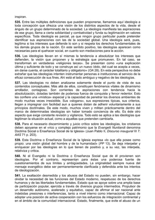 inspiran. 
535. Entre las múltiples definiciones que pueden proponerse, llamamos aquí ideología a 
toda concepción que ofrezca una visión de los distintos aspectos de la vida, desde el 
ángulo de un grupo determinado de la sociedad. La ideología manifiesta las aspiraciones 
de ese grupo, llama a cierta solidaridad y combatividad y funda su legitimación en valores 
específicos. Toda ideología es parcial, ya que ningún grupo particular puede pretender 
identificar sus aspiraciones con las de la sociedad global. Una ideología será, pues, 
legítima si los intereses que defiende lo son y si respeta los derechos fundamentales de 
los demás grupos de la nación. En este sentido positivo, las ideologías aparecen como 
necesarias para el quehacer social, en cuanto son mediaciones para la acción. 
536. Las ideologías llevan en sí mismas la tendencia a absolutizar los intereses que 
defienden, la visión que proponen y la estrategia que promueven. En tal caso, se 
transforman en verdaderas «religiones laicas». Se presentan como «una explicación 
última y suficiente de todo y se construye así un nuevo ídolo, del cual se acepta a veces, 
sin darse cuenta, el carácter totalitario y obligatorio» (OA 28). En esta perspectiva no debe 
extrañar que las ideologías intenten instrumentar personas e instituciones al servicio de la 
eficaz consecución de sus fines. Ahí está el lado ambiguo y negativo de las ideologías. 
537. Las ideologías no deben analizarse solamente desde el punto de vista de sus 
contenidos conceptuales. Más allá de ellos, constituyen fenómenos vitales de dinamismo 
arrollador, contagioso. Son corrientes de aspiraciones con tendencia hacia la 
absolutización, dotadas también de poderosa fuerza de conquista y fervor redentor. Esto 
les confiere una «mística» especial y la capacidad de penetrar los diversos ambientes de 
modo muchas veces irresistible. Sus «slogans», sus expresiones típicas, sus criterios, 
llegan a impregnar con facilidad aun a quienes distan de adherir voluntariamente a sus 
principios doctrinales. De este modo, muchos viven y militan prácticamente dentro del 
marco de determinadas ideologías sin haber tomado conciencia de ello. Es éste otro 
aspecto que exige constante revisión y vigilancia. Todo esto se aplica a las ideologías que 
legitiman la situación actual, como a aquellas que pretenden cambiarla. 
538. Para el necesario discernimiento y juicio crítico sobre las ideologías, los cristianos 
deben apoyarse en el «rico y complejo patrimonio que la Evangelii Nuntiandi denomina 
Doctrina Social o Enseñanza Social de la Iglesia» (Juan Pablo II, Discurso inaugural III 7: 
AAS 71 p. 203). 
539. Esta Doctrina o Enseñanza Social de la Iglesia expresa «lo que ella posee como 
propio: una visión global del hombre y de la humanidad» (PP 13). Se deja interpelar y 
enriquecer por las ideologías en lo que tienen de positivo y, a su vez, las interpela, 
relativiza y critica. 
540. Ni el Evangelio ni la Doctrina o Enseñanza Social que de él provienen son 
ideologías. Por el contrario, representan para éstas una poderosa fuente de 
cuestionamientos de sus límites y ambigüedades. La originalidad siempre nueva del 
mensaje evangélico debe ser permanentemente clarificada y defendida ante los intentos 
de ideologización. 
541. La exaltación desmedida y los abusos del Estado no pueden, sin embargo, hacer 
olvidar la necesidad de las funciones del Estado moderno, respetuoso de los derechos 
humanos y de las libertades fundamentales. Estado que se apoye sobre una amplia base 
de participación popular, ejercida a través de diversos grupos intermedios. Propulsor de 
un desarrollo autónomo, acelerado y equitativo, capaz de afirmar el ser nacional ante 
indebidas presiones o interferencias, tanto a nivel interno como internacional. Capaz de 
adoptar una posición de activa cooperación con los esfuerzos de integración continental y 
en el ámbito de la comunidad internacional. Estado, finalmente, que evite el abuso de un 
 
