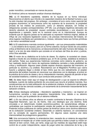 poder monolítico, concentrado en manos de pocos. 
En América Latina es necesario analizar diversas ideologías. 
542. a) El liberalismo capitalista, idolatría de la riqueza en su forma individual. 
Reconocemos el aliento que infunde a la capacidad creadora de la libertad humana y que 
ha sido impulsor del progreso. Sin embargo, «considera el lucro como motor esencial del 
progreso económico; la concurrencia como ley suprema de la economía, la propiedad 
privada de los medios de producción, como un derecho absoluto, sin límites ni 
obligaciones sociales correspondientes» (PP 26). Los privilegios ilegítimos derivados del 
derecho absoluto de propiedad, causan contrastes escandalosos y una situación de 
dependencia y opresión, tanto en lo nacional como en lo internacional. Aunque es 
evidente que en algunos países se ha atenuado su expresión histórica original, debido al 
influjo de una necesaria legislación social y de precisas intervenciones del Estado, en 
otros lugares manifiesta aún persistencia o, incluso, retroceso hacia sus formas primitivas 
y de menor sensibilidad social. 
543. b) El colectivismo marxista conduce igualmente —por sus presupuestos materialistas 
— a una idolatría de la riqueza, pero en su forma colectiva. Aunque nacido de una positiva 
crítica al fetichismo de la mercancía y al desconocimiento del valor humano del trabajo, no 
logró ir a la raíz de esta idolatría que consiste en el rechazo del Dios de amor y justicia, 
único Dios adorable. 
544. El motor de su dialéctica es la lucha de clases. Su objetivo, la sociedad sin clases, 
lograda a través de una dictadura proletaria que, en fin de cuentas, establece la dictadura 
del partido. Todas sus experiencias históricas concretas como sistema de gobierno, se 
han realizado dentro del marco de regímenes totalitarios cerrados a toda posibilidad de 
crítica y rectificación. Algunos creen posible separar diversos aspectos del marxismo, en 
particular su doctrina y su análisis. Recordamos con el Magisterio Pontificio que «sería 
ilusorio y peligroso llegar a olvidar el lazo íntimo que los une radicalmente; el aceptar 
elementos del análisis marxista sin reconocer sus relaciones con la ideología, el entrar en 
la práctica de la lucha de clases y de su interpretación marxista, dejando de percibir el tipo 
de sociedad totalitaria y violenta a que conduce este proceso» (OA 34). 
545. Se debe hacer notar aquí el riesgo de ideologización a que se expone la reflexión 
teológica, cuando de realiza partiendo de una praxis que recurre al análisis marxista. Sus 
consecuencias son la total politización de la existencia cristiana, la disolución del lenguaje 
de la fe en el de las ciencias sociales y el vaciamiento de la dimensión trascendental de la 
salvación cristiana. 
546. Ambas ideologías señaladas —liberalismo capitalista y marxismo— se inspiran en 
humanismos cerrados a toda perspectiva trascendente. Una, debido a su ateísmo 
práctico; la otra, por la profesión de un ateísmo militante. 
547. c) En los últimos años se afianza en nuestro continente la llamada «Doctrina de la 
Seguridad Nacional», que es, de hecho, más una ideología que una doctrina. Está 
vinculada a un determinado modelo económico-político, de características elitistas y 
verticalistas que suprime la participación amplia del pueblo en las decisiones políticas. 
Pretende incluso justificarse en ciertos países de América Latina como doctrina defensora 
de la civilización occidental cristiana. Desarrolla un sistema represivo, en concordancia 
con su concepto de «guerra permanente». En algunos casos expresa una clara 
intencionalidad de protagonismo geopolítico. 
548. Una convivencia fraterna, lo entendemos bien, necesita de un sistema de seguridad 
para imponer el respeto de un orden social justo que permita a todos cumplir su misión en 
relación al bien común. Éste, por tanto, exige que las medidas de seguridad estén bajo 
control de un poder independiente, capaz de juzgar sobre las violaciones de la ley y de 
 